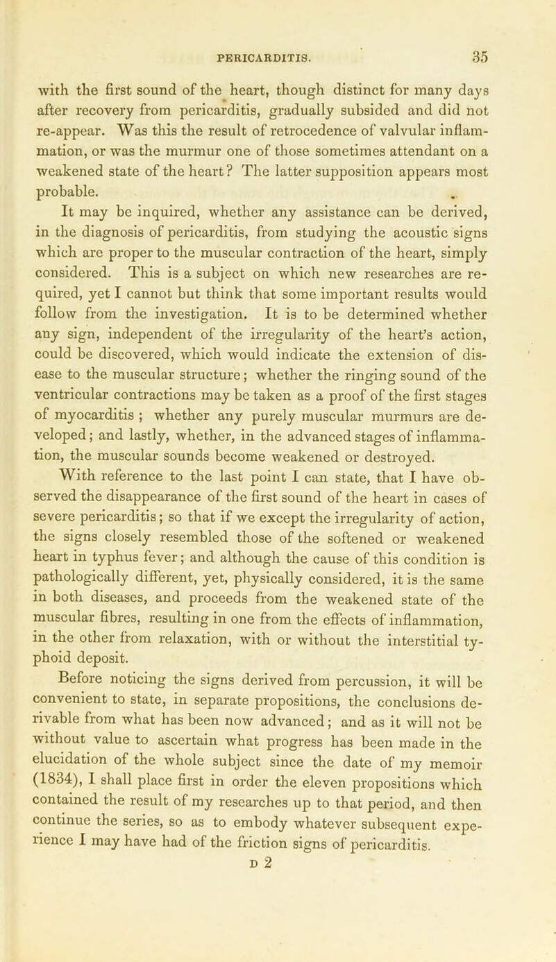 with the first sound of the heart, though distinct for many days after recovery from pericarditis, gradually subsided and did not re-appear. Was this the result of retrocedence of valvular inflam- mation, or was the murmur one of those sometimes attendant on a weakened state of the heart ? The latter supposition appears most probable. It may be inquired, whether any assistance can be derived, in the diagnosis of pericarditis, from studying the acoustic signs which are proper to the muscular contraction of the heart, simply considered. This is a subject on which new researches are re- quired, yet I cannot but think that some important results would follow from the investigation. It is to be determined whether any sign, independent of the irregularity of the heart’s action, could be discovered, which would indicate the extension of dis- ease to the muscular structure; whether the ringing sound of the ventricular contractions may be taken as a proof of the first stages of myocarditis ; whether any purely muscular murmurs are de- veloped ; and lastly, whether, in the advanced stages of inflamma- tion, the muscular sounds become weakened or destroyed. With reference to the last point I can state, that I have ob- served the disappearance of the first sound of the heart in cases of severe pericarditis; so that if we except the irregularity of action, the signs closely resembled those of the softened or weakened heart in typhus fever; and although the cause of this condition is pathologically different, yet, physically considered, it is the same in both diseases, and proceeds from the weakened state of the muscular fibres, resulting in one from the effects of inflammation, in the other from relaxation, with or without the interstitial ty- phoid deposit. Before noticing the signs derived from percussion, it will be convenient to state, in separate propositions, the conclusions de- rivable from what has been now advanced; and as it will not be without value to ascertain what progress has been made in the elucidation of the whole subject since the date of my memoir (1834), I shall place first in order the eleven propositions which contained the result of my researches up to that period, and then continue the series, so as to embody whatever subsequent expe- lience I may have had of the friction signs of pericarditis. d 2