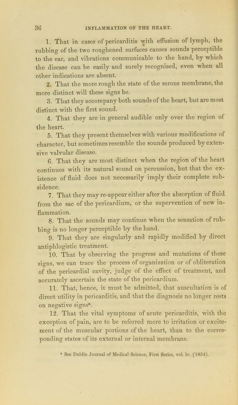 1. That in cases of pericarditis with effusion of lymph, the rubbing of the two roughened surfaces causes sounds perceptible to the ear, and vibrations communicable to the hand, by which the disease can be easily and surely recognised, even when all other indications are absent. 2. That the more rough the state of the serous membrane, the more distinct will these signs be. 3. That they accompany both sounds of the heart, but are most distinct with the first sound. 4. That they are in general audible only over the region of the heart. 5. That they present themselves with various modifications of character, but sometimes resemble the sounds produced by exten- sive valvular disease. 6. That they are most distinct when the region of the heart continues with its natural sound on percussion, but that the ex- istence of fluid does not necessarily imply their complete sub- sidence. 7. That they may re-appear either after the absorption of fluid from the sac of the pericardium, or the supervention of new in- flammation. 8. That the sounds may continue when the sensation of rub- bing is no longer perceptible by the hand. 9. That they are singularly and rapidly modified by direct antiphlogistic treatment. 10. That by observing the progress and mutations of these signs, we can trace the process of organization or of obliteration of the pericardial cavity, judge of the effect of treatment, and accurately ascertain the state of the pericardium. 11. That, hence, it must be admitted, that auscultation is of direct utility in pericarditis, and that the diagnosis no longer rests on negative signs11. 12. That the vital symptoms of acute pericarditis, with the exception of pain, are to be referred more to irritation or excite- ment of the muscular portions of the heart, than to the corres- ponding states of its external or internal membrane.