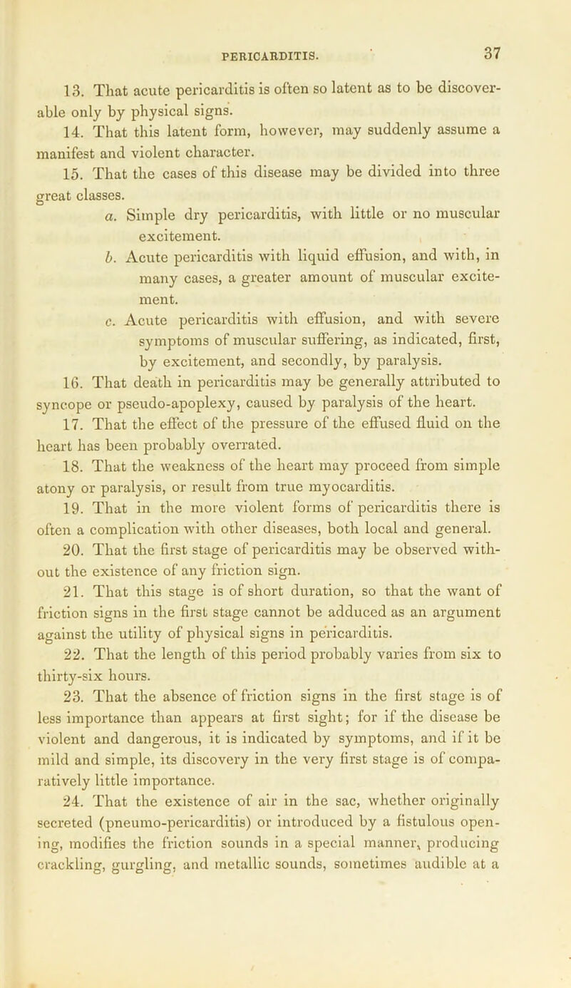 13. That acute pericarditis is often so latent as to be discover- able only by physical signs. 14. That this latent form, however, may suddenly assume a manifest and violent character. 15. That the cases of this disease may be divided into three great classes. a. Simple dry pericarditis, with little or no muscular excitement. b. Acute pericarditis with liquid effusion, and with, in many cases, a greater amount of muscular excite- ment. c. Acute pericarditis with effusion, and with severe symptoms of muscular suffering, as indicated, first, by excitement, and secondly, by paralysis. 16. That death in pericarditis may be generally attributed to syncope or pseudo-apoplexy, caused by paralysis of the heart. 17. That the effect of the pressure of the effused fluid on the heart has been probably overrated. 18. That the weakness of the heart may proceed from simple atony or paralysis, or result from true myocarditis. 19. That in the more violent forms of pericarditis there is often a complication with other diseases, both local and general. 20. That the first stage of pericarditis may be observed with- out the existence of any friction sign. 21. That this stage is of short duration, so that the want of friction signs in the first stage cannot be adduced as an argument against the utility of physical signs in pericarditis. 22. That the length of this period probably varies from six to thirty-six hours. 23. That the absence of friction signs in the first stage is of less importance than appears at first sight; for if the disease be violent and dangerous, it is indicated by symptoms, and if it be mild and simple, its discovery in the very first stage is of compa- ratively little importance. 24. That the existence of air in the sac, whether originally secreted (pneumo-pericarditis) or introduced by a fistulous open- ing, modifies the friction sounds in a special manner, producing cracklinsr, eureline, and metallic sounds, sometimes audible at a O7 O O O'