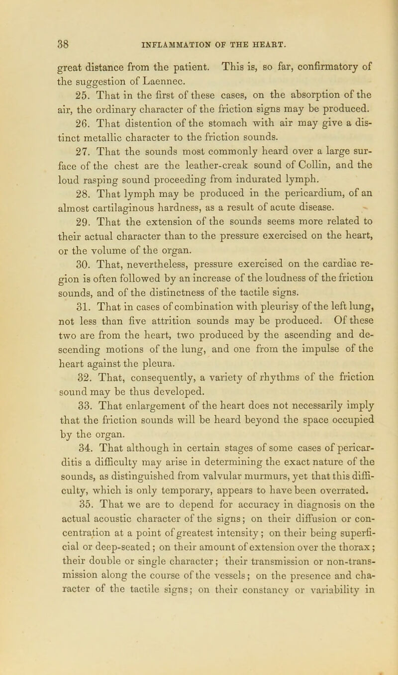 great distance from the patient. This is, so far, confirmatory of the suggestion of Laennec. 25. That in the first of these cases, on the absorption of the air, the ordinary character of the friction signs may be produced. 26. That distention of the stomach with air may give a dis- tinct metallic character to the friction sounds. 27. That the sounds most commonly heard over a large sur- face of the chest are the leather-creak sound of Collin, and the loud rasping sound proceeding from indurated lymph. 28. That lymph may be produced in the pericardium, of an almost cartilaginous hardness, as a result of acute disease. 29. That the extension of the sounds seems more related to their actual character than to the pressure exercised on the heart, or the volume of the organ. 30. That, nevertheless, pressure exercised on the cardiac re- gion is often followed by an increase of the loudness of the friction sounds, and of the distinctness of the tactile signs. 31. That in cases of combination with pleurisy of the left lung, not less than five attrition sounds may be produced. Of these two are from the heart, two produced by the ascending and de- scending motions of the lung, and one from the impulse of the heart against the pleura. 32. That, consequently, a variety of rhythms of the friction sound may be thus developed. 33. That enlargement of the heart does not necessarily imply that the friction sounds will be heard beyond the space occupied by the organ. 34. That although in certain stages of some cases of pericar- ditis a difficulty may arise in determining the exact nature of the sounds, as distinguished from valvular murmurs, yet that this diffi- culty, which is only temporary, appears to have been overrated. 35. That we are to depend for accuracy in diagnosis on the actual acoustic character of the signs; on their diffusion or con- centration at a point of greatest intensity; on their being superfi- cial or deep-seated; on their amount of extension over the thorax; their double or single character; their transmission or non-trans- mission along the course of the vessels; on the presence and cha- racter of the tactile signs; on their constancy or variability in