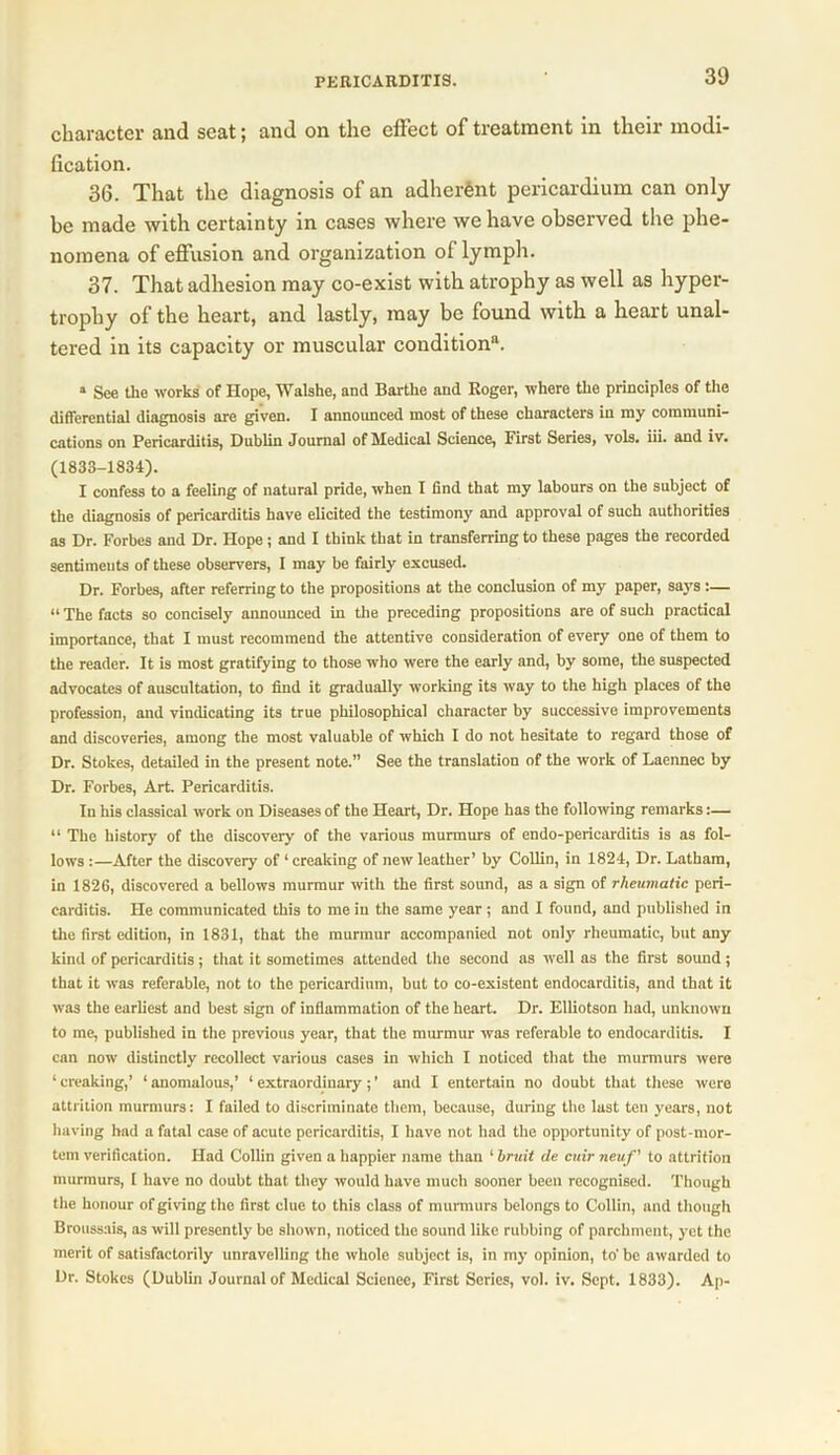 character and seat; and on the effect of treatment in their modi- fication. 36. That the diagnosis of an adherent pericardium can only be made with certainty in cases where we have observed the phe- nomena of effusion and organization of lymph. 37. That adhesion may co-exist with atrophy as well as hyper- trophy of the heart, and lastly, may be found with a heart unal- tered in its capacity or muscular condition11. * See the works of Hope, Walshe, and Bartlie and Roger, where the principles of the differential diagnosis are given. I announced most of these characters in my communi- cations on Pericarditis, Dublin Journal of Medical Science, First Series, vols. iii. and iv. (1833-1834). I confess to a feeling of natural pride, when I find that my labours on the subject of the diagnosis of pex*icarditis have elicited the testimony and approval of such authorities as Dr. Forbes and Dr. Hope; and I tbink that in transferring to these pages the recorded sentiments of these observers, I may be fairly excused. Dr. Forbes, after referring to the propositions at the conclusion of my paper, says:— “ The facts so concisely announced in the preceding propositions are of such practical importance, that I must recommend the attentive consideration of every one of them to the reader. It is most gratifying to those who were the early and, by some, the suspected advocates of auscultation, to find it gradually working its way to the high places of the profession, and vindicating its true philosophical character by successive improvements and discoveries, among the most valuable of which I do not hesitate to regard those of Dr. Stokes, detailed in the present note.” See the translation of the work of Laennec by Dr. Forbes, Art. Pericarditis. In his classical work on Diseases of the Heart, Dr. Hope has the following remarks:— “ The history of the discovery of the various murmurs of endo-pericarditis is as fol- lows :—After the discovery of ‘ creaking of new leather’ by Collin, in 1824, Dr. Latham, in 1826, discovered a bellows murmur with the first sound, as a sign of rheumatic peri- carditis. He communicated this to me in the same year ; and I found, and published in the first edition, in 1831, that the murmur accompanied not only rheumatic, but any kind of pericarditis; that it sometimes attended the second as well as the first sound; that it was referable, not to the pericardium, but to co-existent endocarditis, and that it was the earliest and best sign of inflammation of the heart. Dr. Elliotson had, unknown to me, published in the previous year, that the murmur was referable to endocarditis. I can now distinctly recollect various cases in which I noticed that the murmurs were 1 creaking,’ ‘ anomalous,’ ‘ extraordinary; ’ and I entertain no doubt that these were attrition murmurs: I failed to discriminate them, because, during the last ten years, not having had a fatal case of acute pericarditis, I have not had the opportunity of post-mor- tem verification. Had Collin given a happier name than 1 bruit de cuir neuf' to attrition murmurs, I have no doubt that they would have much sooner been recognised. Though the honour of giving the first clue to this class of murmurs belongs to Collin, and though Broussais, as will presently be shown, noticed the sound like rubbing of parchment, yet the merit of satisfactorily unravelling the whole subject is, in my opinion, to' be awarded to Dr. Stokes (Dublin Journal of Medical Scienec, First Series, vol. iv. Sept. 1833). Ap-