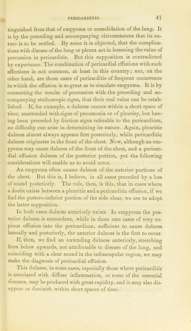 tinguished from that of empyema or consolidation of the lung. It is by the preceding and accompanying circumstances that its na- ture is to be settled. By some it is objected, that the complica- tions with disease of the lung or pleura act in lessening the value of percussion in pericarditis. But this supposition is contradicted by experience. The combination of pericardial effusions with such affections is not common, at least in this country; nor, on the other hand, are those cases of pericarditis of frequent occurrence in which the effusion is so great as to simulate empyema. It is by connecting the results of percussion with the preceding and ac- companying stethoscopic signs, that their real value can be estab- lished. If, for example, a dulness occurs within a short space of time, unattended with signs of pneumonia or of pleurisy, but hav- ing been preceded by friction signs referable to the pericardium, no difficulty can arise in determining its nature. Again, pleuritic dulness almost always appears first posteriorly, while pericarditic dulness originates in the front of the chest. Now, although an em- pyema may cause dulness of the front of the chest, and a pericar- dial effusion dulness of the posterior portion, yet the following considerations will enable us to avoid error. An empyema often causes dulness of the anterior portions of the chest. But this is, I believe, in all cases preceded by a loss of sound posteriorly. The rule, then, is this, that in cases where a doubt exists between a pleuritic and a pericarditic effusion, if we find the postero-inferior portion of the side clear, we are to adopt the latter supposition. In both cases dulness anteriorly exists. In empyema the pos- terior dulness is antecedent, while in those rare cases of very co- pious effusion into the pericardium, sufficient to cause dulness laterally and posteriorly, the anterior dulness is the first to occur. If, then, we find an extending dulness anteriorly, stretching from below upwards, not attributable to disease of the lung, and coinciding with a clear sound in the infrascapular region, we may make the diagnosis of pericardial effusion. This dulness, in some cases, especially those where pericarditis is associated with diffuse inflammation, or some of the essential diseases, may be produced with great rapidity, and it may also dis- appear or diminish within short spaces of time.