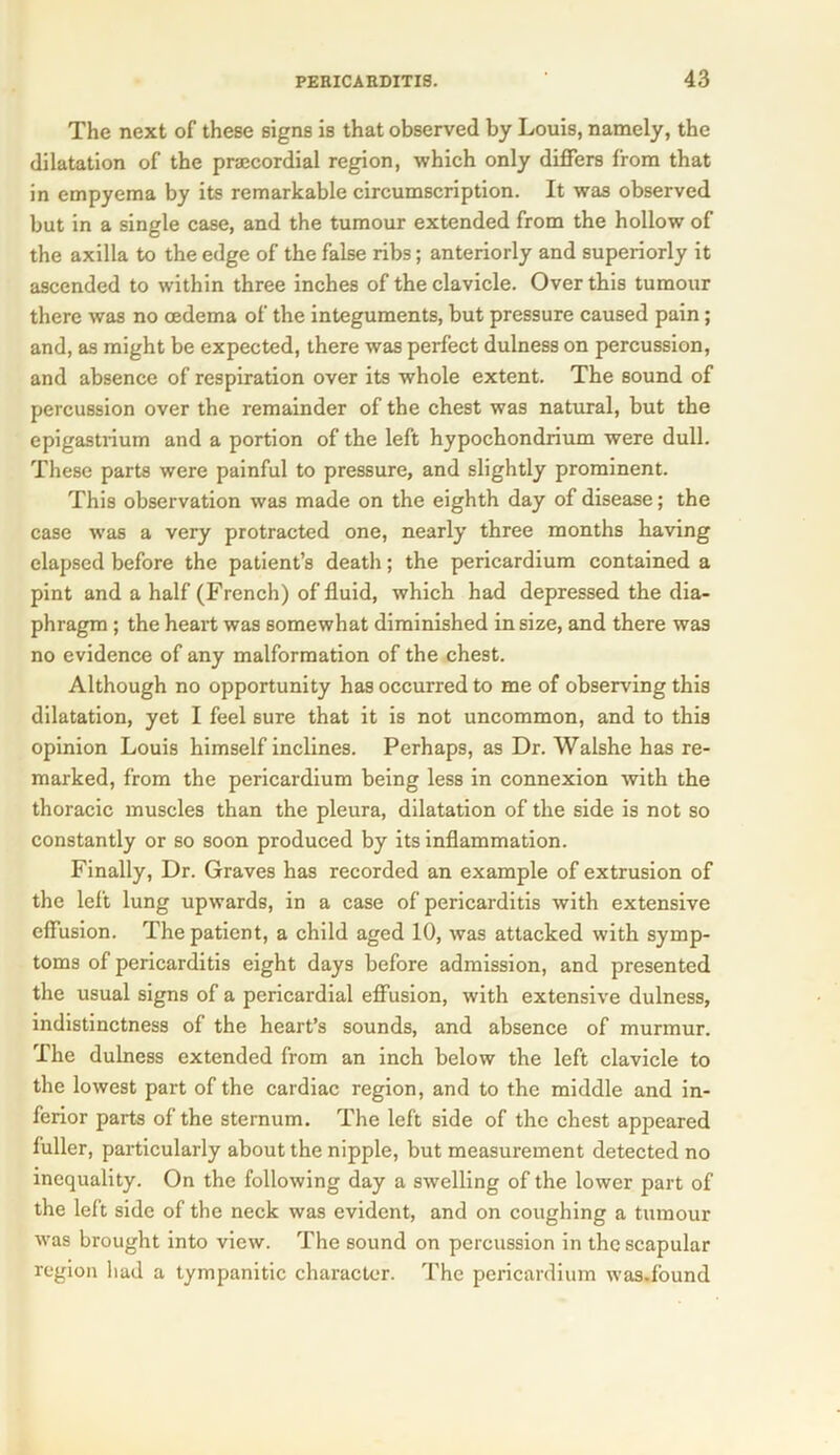 The next of these signs is that observed by Louis, namely, the dilatation of the pracordial region, which only differs from that in empyema by its remarkable circumscription. It was observed but in a single case, and the tumour extended from the hollow of the axilla to the edge of the false ribs; anteriorly and superiorly it ascended to within three inches of the clavicle. Over this tumour there was no oedema of the integuments, but pressure caused pain; and, as might be expected, there was perfect dulness on percussion, and absence of respiration over its whole extent. The sound of percussion over the remainder of the chest was natural, but the epigastrium and a portion of the left hypochondrium were dull. These parts were painful to pressure, and slightly prominent. This observation was made on the eighth day of disease; the case was a very protracted one, nearly three months having elapsed before the patient’s death; the pericardium contained a pint and a half (French) of fluid, which had depressed the dia- phragm ; the heart was somewhat diminished in size, and there was no evidence of any malformation of the chest. Although no opportunity has occurred to me of observing this dilatation, yet I feel sure that it is not uncommon, and to this opinion Louis himself inclines. Perhaps, as Dr. Walshe has re- marked, from the pericardium being less in connexion with the thoracic muscles than the pleura, dilatation of the side is not so constantly or so soon produced by its inflammation. Finally, Dr. Graves has recorded an example of extrusion of the left lung upwards, in a case of pericarditis with extensive effusion. The patient, a child aged 10, was attacked with symp- toms of pericarditis eight days before admission, and presented the usual signs of a pericardial effusion, with extensive dulness, indistinctness of the heart’s sounds, and absence of murmur. The dulness extended from an inch below the left clavicle to the lowest part of the cardiac region, and to the middle and in- ferior parts of the sternum. The left side of the chest appeared fuller, particularly about the nipple, but measurement detected no inequality. On the following day a swelling of the lower part of the left side of the neck was evident, and on coughing a tumour was brought into view. The sound on percussion in the scapular region hud a tympanitic character. The pericardium was.found