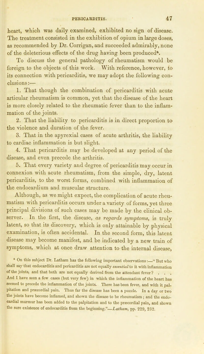 heart, which was daily examined, exhibited no sign of disease. The treatment consisted in the exhibition of opium in large doses, as recommended by Dr. Corrigan, and succeeded admirably, none of the deleterious effects of the drug having been produced®. To discuss the general pathology of rheumatism would be foreign to the objects of this work. With reference, however, to its connection with pericarditis, we may adopt the following con- clusions :— 1. That though the combination of pericarditis with acute articular rheumatism is common, yet that the disease of the heart is more closely related to the rheumatic fever than to the inflam- mation of the joints. 2. That the liability to pericarditis is in direct proportion to the violence and duration of the fever. 3. That in the apyrexial cases of acute arthritis, the liability to cardiac inflammation is but slight. 4. That pericarditis may be developed at any period of the disease, and even precede the arthritis. 5. That every variety and degree of pericarditis may occur in connexion with acute rheumatism, from the simple, dry, latent pericarditis, to the worst forms, combined with inflammation of the endocardium and muscular structure. Although, as we might expect, the complication of acute rheu- matism with pericarditis occurs under a variety of forms, yet three principal divisions of such cases may be made by the clinical ob- server. In the first, the disease, as regards symptoms, is truly latent, so that its discovery, which is only attainable by physical examination, is often accidental. In the second form, this latent disease may become manifest, and be indicated by a new train of symptoms, which at once draw attention to the internal disease, a On this subject Dr. Latham has the following important observations: “ But who shall say that endocarditis and pericarditis are not equally essential to it with inflammation of the joints, and that both are not equally derived from the attendant fever ? . . . And I have seen a few cases (but very few) in which the inflammation of the heart has seemed to precede the inflammation of the joints. There has been fever, and with it pal- pitation and prsecordial pain. Thus far the disease has been a puzzle. In a day or two the joints have become inflamed, and shown the disease to be rheumatism ; and the endo- cardial murmur has been added to the palpitation and to the prsecordial pain, and shown the sure existence of endocarditis from the beginning.” Latham, pp. 229, 232.