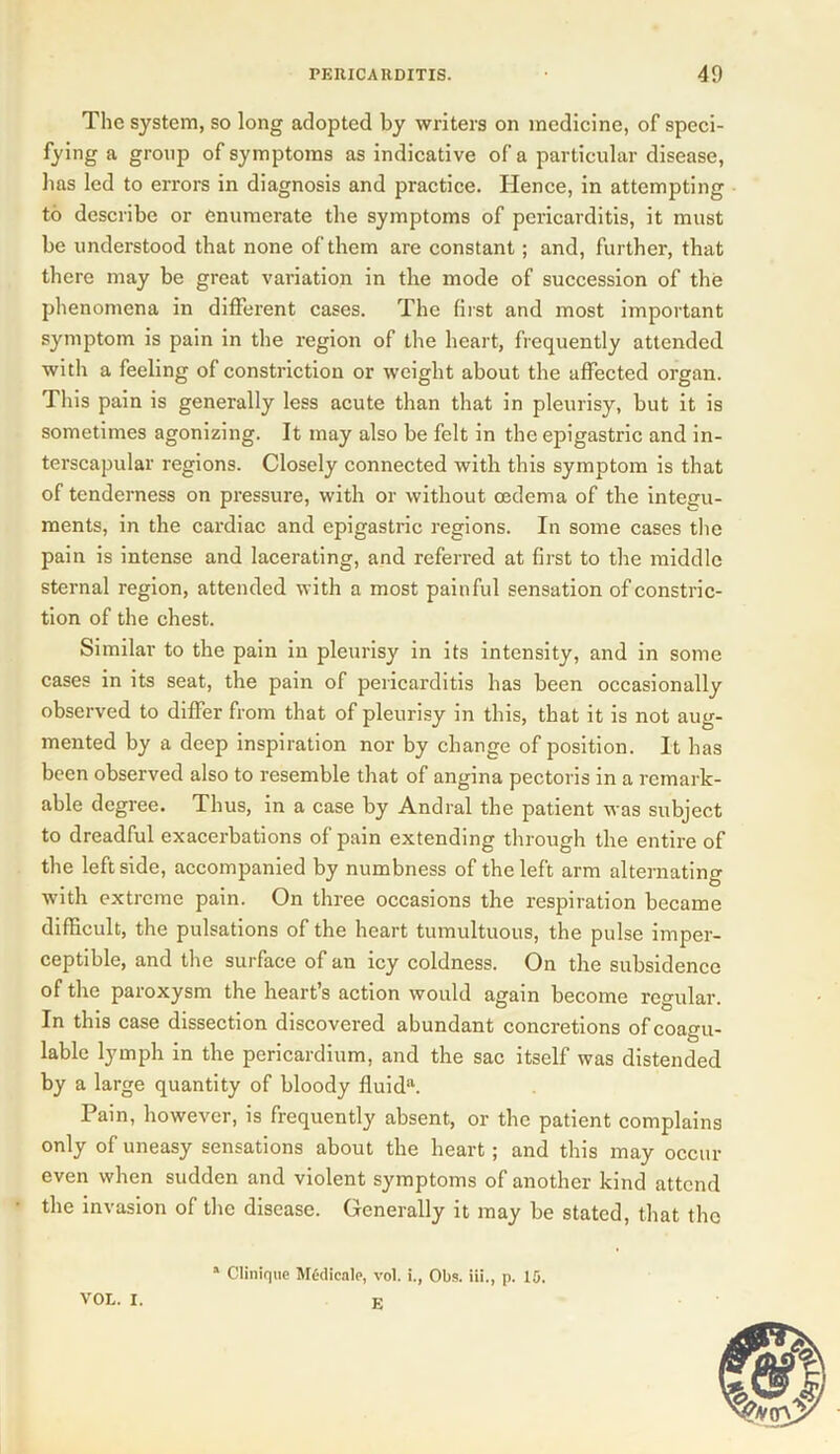 The system, so long adopted by writers on medicine, of speci- fying a group of symptoms as indicative of a particular disease, has led to errors in diagnosis and practice. Hence, in attempting to describe or enumerate the symptoms of pericarditis, it must be understood that none of them are constant ; and, further, that there may be great variation in the mode of succession of the phenomena in different cases. The first and most important symptom is pain in the region of the heart, frequently attended with a feeling of constriction or weight about the affected organ. This pain is generally less acute than that in pleurisy, but it is sometimes agonizing. It may also be felt in the epigastric and in- terscapular regions. Closely connected with this symptom is that of tenderness on pressure, with or without oedema of the integu- ments, in the cardiac and epigastric regions. In some cases the pain is intense and lacerating, and referred at first to the middle sternal region, attended with a most painful sensation of constric- tion of the chest. Similar to the pain in pleurisy in its intensity, and in some cases in its seat, the pain of pericarditis has been occasionally observed to differ from that of pleurisy in this, that it is not aug- mented by a deep inspiration nor by change of position. It has been observed also to resemble that of angina pectoris in a remark- able degree. Thus, in a case by Andral the patient was subject to dreadful exacerbations of pain extending through the entire of the leftside, accompanied by numbness of the left arm alternating with extreme pain. On three occasions the respiration became difficult, the pulsations of the heart tumultuous, the pulse imper- ceptible, and the surface of an icy coldness. On the subsidence of the paroxysm the heart’s action would again become regular. In this case dissection discovered abundant concretions of coagu- lable lymph in the pericardium, and the sac itself was distended by a large quantity of bloody fluida. Pain, however, is frequently absent, or the patient complains only of uneasy sensations about the heart ; and this may occur even when sudden and violent symptoms of another kind attend the invasion of the disease. Generally it may be stated, that the * Clinique Medicate, vol. i., Obs. Hi., p. 15. E VOL. I.