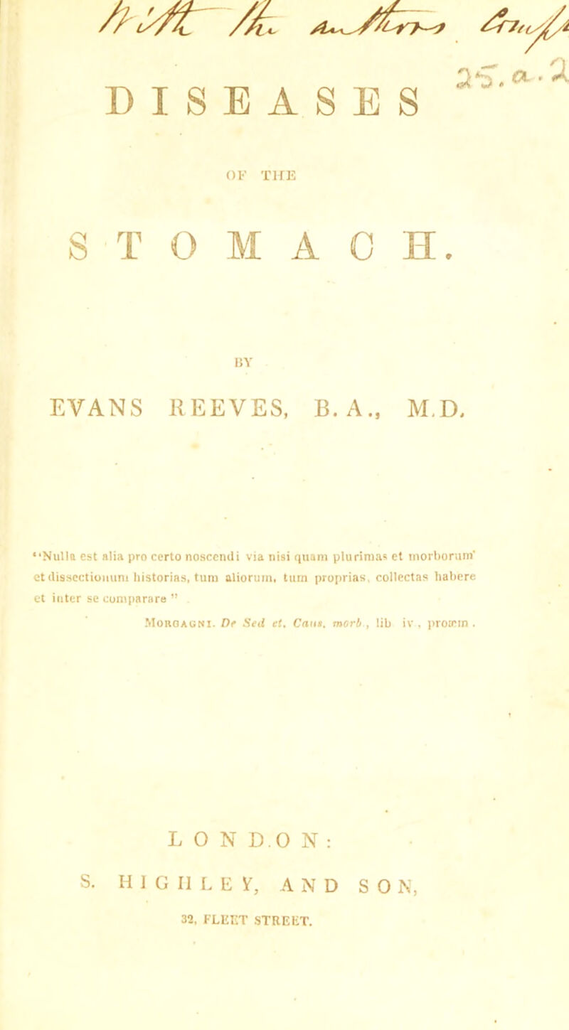 Ov c DISEASES OF THE STOMACH. BY EVANS REEVES, B.A., M.D, “Nulla est alia pro eerto nosccndi via nisi qttam plurimas et morborum' et dissectiommi liistorias, turn aliorum, turn proprias, collectas habere et inter se com pa rare ” Morgagni. De Sed et. Cane, morh , lib iv , proiem . LONDON: S. H I G II L E If, AND SON, 32, FLEET STREET.