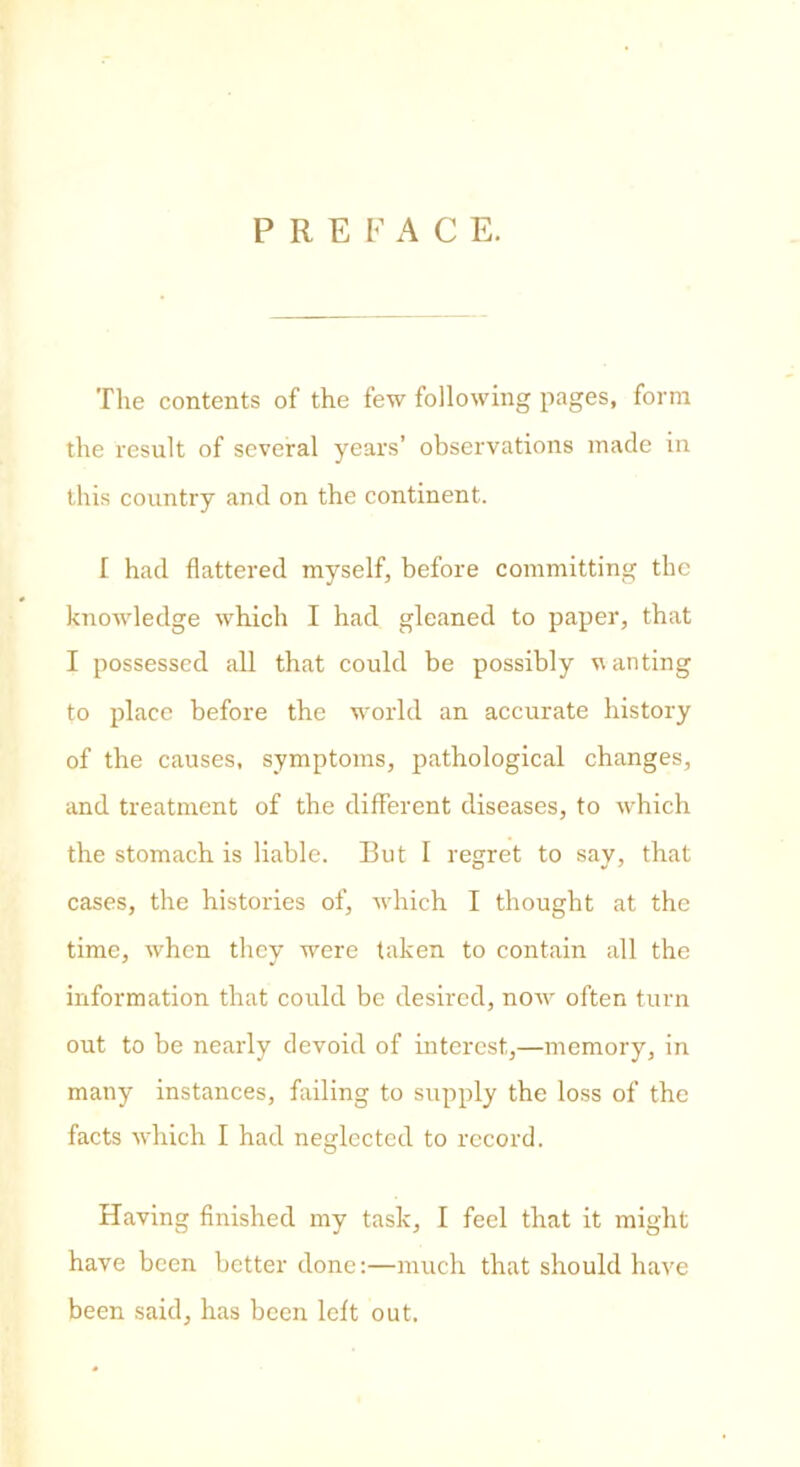 P R E F A C E. The contents of the few following pages, form the result of several years’ observations made in this country and on the continent. I had flattered myself, before committing the knowledge which I had gleaned to paper, that I possessed all that could be possibly wanting to place before the world an accurate history of the causes, symptoms, pathological changes, and treatment of the different diseases, to which the stomach is liable. But I regret to say, that cases, the histories of, which I thought at the time, when they were taken to contain all the information that could be desired, now often turn out to be nearly devoid of interest,—memory, in many instances, failing to supply the loss of the facts which I had neglected to record. Having finished my task, I feel that it might have been better done:—much that should have been said, has been left out.