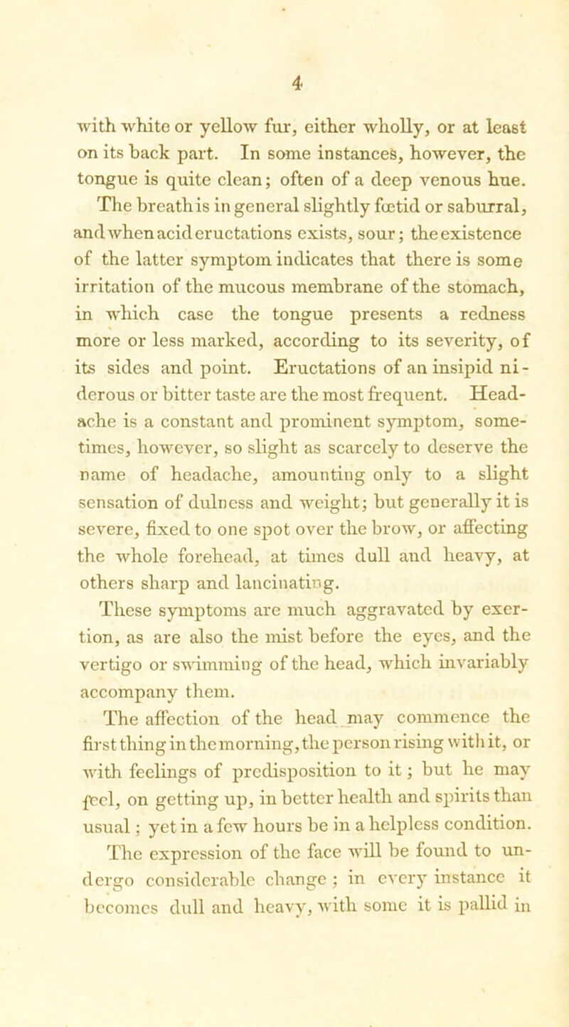with white or yellow fur, either wholly, or at least on its back part. In some instances, however, the tongue is quite clean; often of a deep venous hue. The breathis in general slightly foetid or saburral, and when acid eructations exists, sour; the existence of the latter symptom indicates that there is some irritation of the mucous membrane of the stomach, in which case the tongue presents a redness more or less marked, according to its severity, of its sides and point. Eructations of an insipid ni- derous or bitter taste are the most frequent. Head- ache is a constant and prominent symptom, some- times, however, so slight as scarcely to deserve the name of headache, amounting only to a slight sensation of dulness and weight; but generally it is severe, fixed to one spot over the brow, or affecting the whole forehead, at times dull and heavy, at others sharp and lancinating. These symptoms are much aggravated by exer- tion, as are also the mist before the eyes, and the vertigo or swimming of the head, which invariably accompany them. The affection of the head may commence the first thing in the morning, the person rising with it, or with feelings of predisposition to it; but he may feel, on getting up, in better health and spirits than usual; yet in a few hours be in a helpless condition. The expression of the face will be found to un- dergo considerable change ; in every instance it becomes dull and heavy, with some it is pallid in