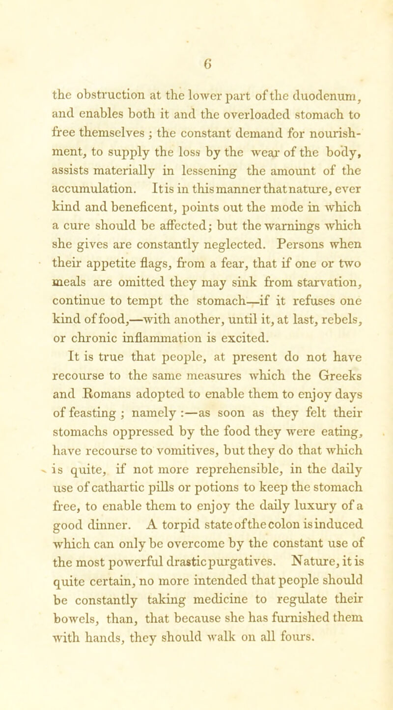 the obstruction at the lower part of the duodenum, and enables both it and the overloaded stomach to free themselves ; the constant demand for nourish- ment, to supply the loss by the wear of the body, assists materially in lessening the amount of the accumulation. Itis in this manner that nature, ever kind and beneficent, points out the mode in which a cure should be affected; but the warnings which she gives are constantly neglected. Persons when their appetite flags, from a fear, that if one or two meals are omitted they may sink from starvation, continue to tempt the stomach—if it refuses one kind of food,—with another, until it, at last, rebels, or chronic inflammation is excited. It is true that people, at present do not have recourse to the same measures which the Greeks and Romans adopted to enable them to enjoy days of feasting ; namely :—as soon as they felt their stomachs oppressed by the food they were eating, have recourse to vomitives, but they do that which ' is quite, if not more reprehensible, in the daily use of cathartic pills or potions to keep the stomach free, to enable them to enjoy the daily luxury of a good dinner. A torpid state of the colon is induced which can only be overcome by the constant use of the most powerful drastic purgatives. Nature, it is quite certain, no more intended that people should be constantly taking medicine to regulate their bowels, than, that because she has furnished them with hands, they should walk on all fours.