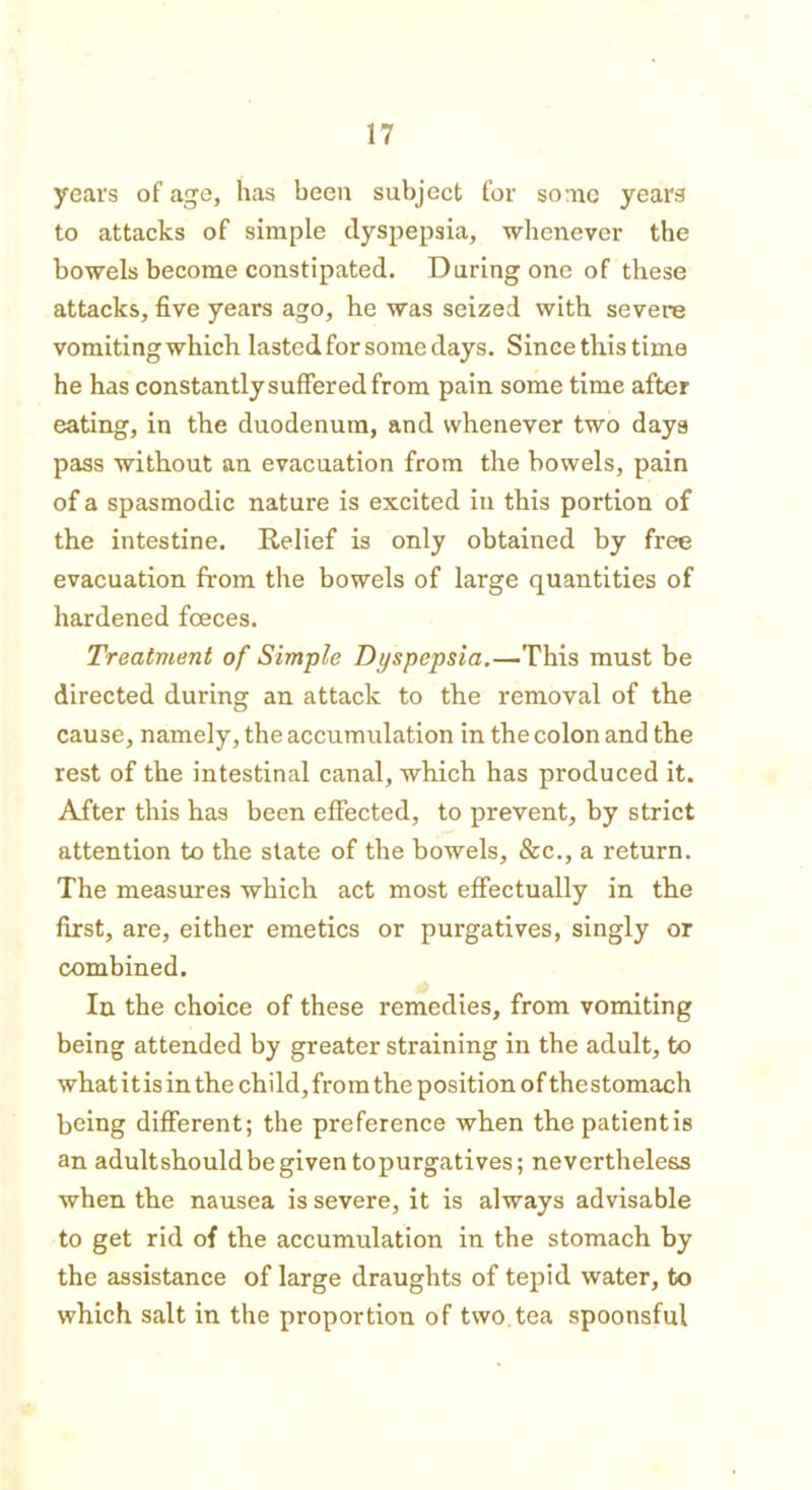years of age, has been subject for some years to attacks of simple dyspepsia, whenever the bowels become constipated. During one of these attacks, five years ago, he was seized with severe vomitingwhich lasted for some days. Since this time he has constantly suffered from pain some time after eating, in the duodenum, and whenever two days pass without an evacuation from the bowels, pain of a spasmodic nature is excited in this portion of the intestine. Relief is only obtained by free evacuation from the bowels of large quantities of hardened foeces. Treatment of Simple Dyspepsia.—This must be directed during an attack to the removal of the cause, namely, the accumulation in the colon and the rest of the intestinal canal, which has produced it. After this has been effected, to prevent, by strict attention to the state of the bowels, &c., a return. The measures which act most effectually in the first, are, either emetics or purgatives, singly or combined. In the choice of these remedies, from vomiting being attended by greater straining in the adult, to what it is in the child, from the position of thestomach being different; the preference when the patientis an adultshould be given topurgatives; nevertheless when the nausea is severe, it is always advisable to get rid of the accumulation in the stomach by the assistance of large draughts of tepid water, to which salt in the proportion of two tea spoonsful
