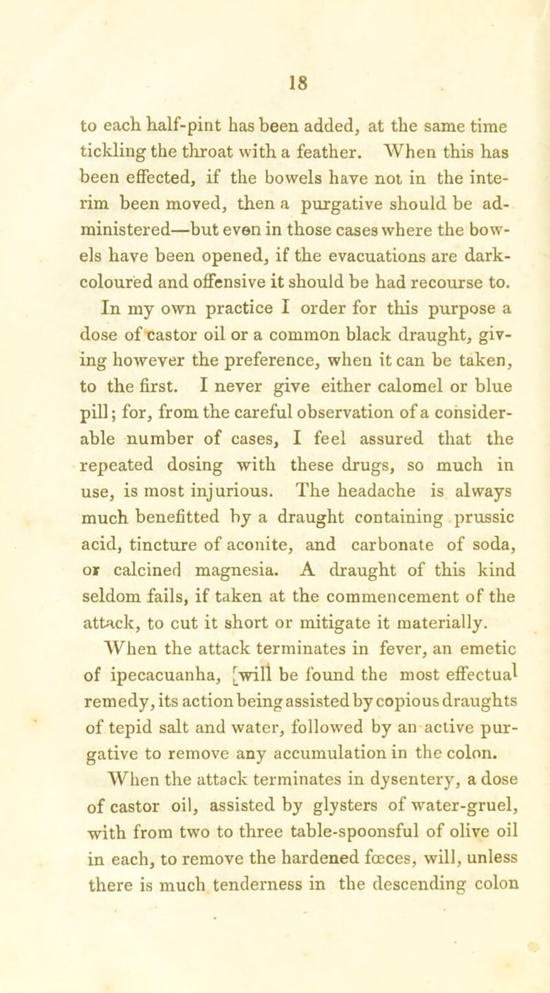 to each half-pint has been added, at the same time tickling the throat with a feather. When this has been effected, if the bowels have not in the inte- rim been moved, then a purgative should be ad- ministered—but even in those cases where the bow- els have been opened, if the evacuations are dark- coloured and offensive it should be had recourse to. In my own practice I order for this purpose a dose of castor oil or a common black draught, giv- ing however the preference, when it can be taken, to the first. I never give either calomel or blue pill; for, from the careful observation of a consider- able number of cases, I feel assured that the repeated dosing with these drugs, so much in use, is most injurious. The headache is always much benefitted by a draught containing prussic acid, tincture of aconite, and carbonate of soda, or calcined magnesia. A draught of this kind seldom fails, if taken at the commencement of the attack, to cut it short or mitigate it materially. When the attack terminates in fever, an emetic of ipecacuanha, [will be found the most effectual rem edy, its action being assisted by copious draughts of tepid salt and water, followed by an active pur- gative to remove any accumulation in the colon. When the attack terminates in dysentery, a dose of castor oil, assisted by glysters of water-gruel, with from two to three table-spoonsful of olive oil in each, to remove the hardened focces, will, unless there is much tenderness in the descending colon