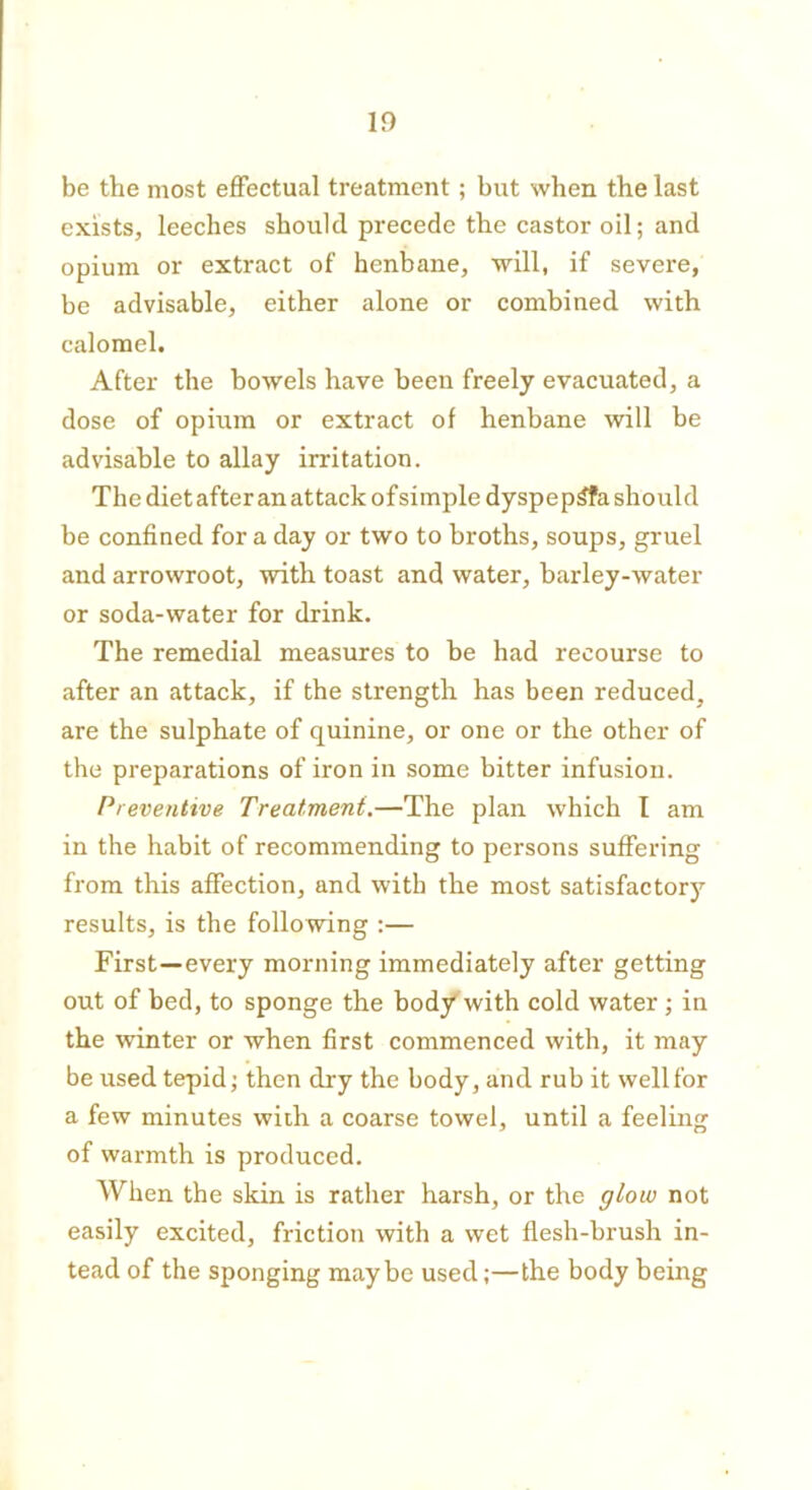 10 be the most effectual treatment; but when the last exists, leeches should precede the castor oil; and opium or extract of henbane, will, if severe, be advisable, either alone or combined with calomel. After the bowels have been freely evacuated, a dose of opium or extract of henbane will be advisable to allay irritation. The diet after an attack of simple dyspep£fa should be confined for a day or two to broths, soups, gruel and arrowroot, with toast and water, barley-water or soda-water for drink. The remedial measures to be had recourse to after an attack, if the strength has been reduced, are the sulphate of quinine, or one or the other of the preparations of iron in some bitter infusion. Preventive Treatment.—The plan which I am in the habit of recommending to persons suffering from this affection, and with the most satisfactory results, is the following :— First—every morning immediately after getting out of bed, to sponge the body with cold water; in the winter or when first commenced with, it may be used tepid; then dry the body, and rub it well for a few minutes with a coarse towel, until a feeling of warmth is produced. When the skin is rather harsh, or the glow not easily excited, friction with a wet flesh-brush in- tead of the sponging maybe used;—the body being