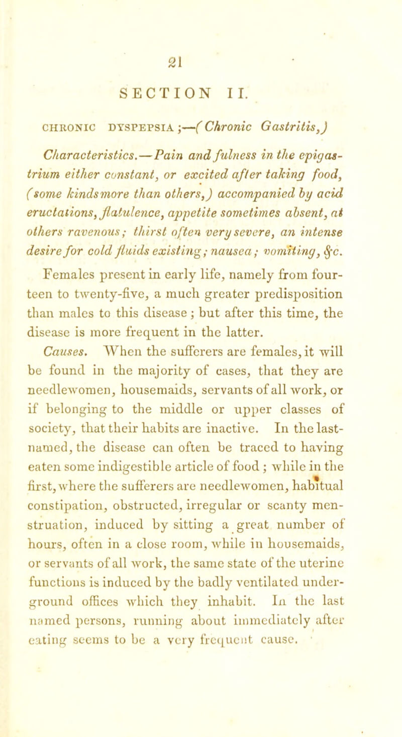 SECTION II. chronic dyspepsia ;—( Chronic Gastritis,) Characteristics.—Pain and fulness in the epigas- trium either constant, or excited after taking food, (some tcindsmore than others,) accompanied by acid eructations, flatulence, appetite sometimes absent, at others ravenous; thirst often very severe, an intense desire for cold fluids existing; nausea; vomiting, Sfc. Females present in early life, namely from four- teen to twenty-five, a much greater predisposition than males to this disease; but after this time, the disease is more frequent in the latter. Causes. When the sufferers are females, it will be found in the majority of cases, that they are needlewomen, housemaids, servants of all work, or if belonging to the middle or upper classes of society, that their habits are inactive. In the last- named, the disease can often be traced to having eaten some indigestible article of food ; while in the first, where the sufferers are needlewomen, habitual constipation, obstructed, irregular or scanty men- struation, induced by sitting a great number of hours, often in a close room, while in housemaids, or servants of all work, the same state of the uterine functions is induced by the badly ventilated under- ground offices which they inhabit. In the last named persons, running about immediately after eating seems to be a very frequent cause.