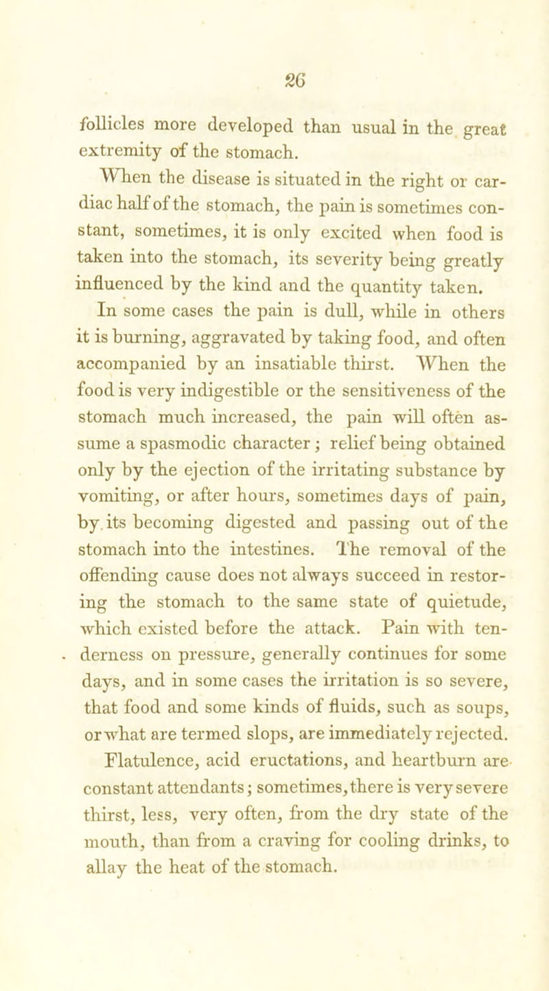 follicles more developed than usual in the great extremity of the stomach. When the disease is situated in the right or car- diac half of the stomach, the pain is sometimes con- stant, sometimes, it is only excited when food is taken into the stomach, its severity being greatly influenced by the kind and the quantity taken. In some cases the pain is dull, while in others it is burning, aggravated by taking food, and often accompanied by an insatiable thirst. When the food is very indigestible or the sensitiveness of the stomach much increased, the pain will often as- sume a spasmodic character; relief being obtained only by the ejection of the irritating substance by vomiting, or after horn's, sometimes days of pain, by its becoming digested and passing out of the stomach into the intestines. The removal of the offending cause does not always succeed in restor- ing the stomach to the same state of quietude, which existed before the attack. Pain with ten- - derness on pressure, generally continues for some days, and in some cases the irritation is so severe, that food and some kinds of fluids, such as soups, or what are termed slops, are immediately rejected. Flatulence, acid eructations, and heartburn are constant attendants; sometimes, there is very severe thirst, less, very often, from the dry state of the mouth, than from a craving for cooling drinks, to allay the heat of the stomach.