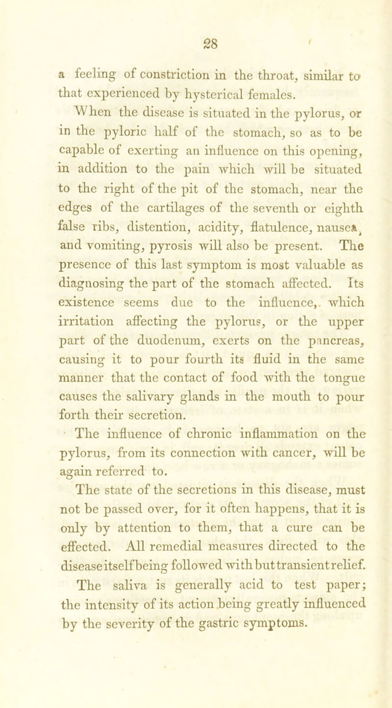 a feeling of constriction in the throat, similar to that experienced by hysterical females. When the disease is situated in the pylorus, or in the pyloric half of the stomach, so as to be capable of exerting an influence on this opening, in addition to the pain which will be situated to the right of the pit of the stomach, near the edges of the cartilages of the seventh or eighth false ribs, distention, acidity, flatulence, nausea^ and vomiting, pyrosis will also be present. The presence of this last symptom is most valuable as diagnosing the part of the stomach affected. Its existence seems due to the influence,, which irritation affecting the pylorus, or the upper part of the duodenum, exerts on the pancreas, causing it to pour fourth its fluid in the same manner that the contact of food with the tongue causes the salivary glands in the mouth to pour forth their secretion. The influence of chronic inflammation on the pylorus, from its connection with cancer, will be again referred to. The state of the secretions in this disease, must not be passed over, for it often happens, that it is only by attention to them, that a erne can be effected. All remedial measures directed to the disease itself being followed -with but transient relief. The saliva is generally acid to test paper; the intensity of its action .being greatly influenced by the severity of the gastric symptoms.