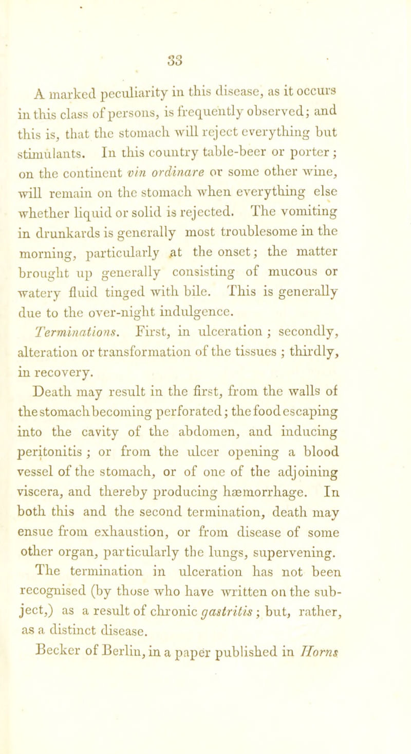 A marked peculiarity in this disease, as it occurs in this class of persons, is frequently observed; and this is, that the stomach will reject everything but stimulants. In this country table-beer or porter ; on the continent vin ordinare or some other wine, will remain on the stomach when everything else whether liquid or solid is rejected. The vomiting in drunkards is generally most troublesome in the morning, particularly At the onset; the matter brought up generally consisting of mucous or watery fluid tinged with bile. This is generally due to the over-night indulgence. Terminations. First, in ulceration ; secondly, alteration or transformation of the tissues ; thirdly, in recovery. Death may result in the first, from the walls of the stomachbecoming perforated; the food escaping into the cavity of the abdomen, and inducing peritonitis ; or from the ulcer opening a blood vessel of the stomach, or of one of the adjoining viscera, and thereby producing haemorrhage. In both this and the second termination, death may ensue from exhaustion, or from disease of some other organ, particularly the lungs, supervening. The termination in ulceration has not been recognised (by those who have written on the sub- ject,) as a result of chronic gastritis; but, rather, as a distinct disease. Becker of Berlin, in a paper published in Horns