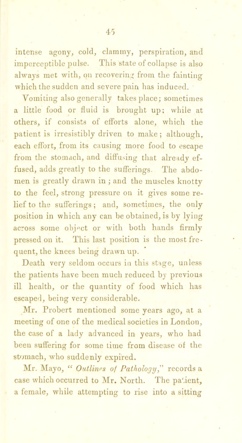 intense agony, cold, clammy, perspiration, and imperceptible pulse. This state of collapse is also always met with, on recovering from the fainting which the sudden and severe pain has induced. Vomiting also generally takes place; sometimes a little food or fluid is brought up; while at others, if consists of efforts alone, which the patient is irresistibly driven to make; although, each effort, from its causing more food to escape from the stomach, and diffusing that already ef- fused, adds greatly to the sufferings. The abdo- men is greatly drawn in ; and the muscles knotty to the feel, strong pressure on it gives some re- lief to the sufferings; and, sometimes, the only position in which any can be obtained, is by lying across some object or with both hands firmly pressed on it. This last position is the most fre- quent, the knees being drawn up. Death very seldom occurs in this stage, unless the patients have been much reduced by previous ill health, or the quantity of food which has escaped, being very considerable. Mr. Probert mentioned some years ago, at a meeting of one of the medical societies in London, the case of a lady advanced in years, who had been suffering for some time from disease of the stomach, who suddenly expired. Mr. Mayo, “ Outlines 0/ Pathology,” records a case which occurred to Mr. North. The patient, a female, while attempting to rise into a sitting