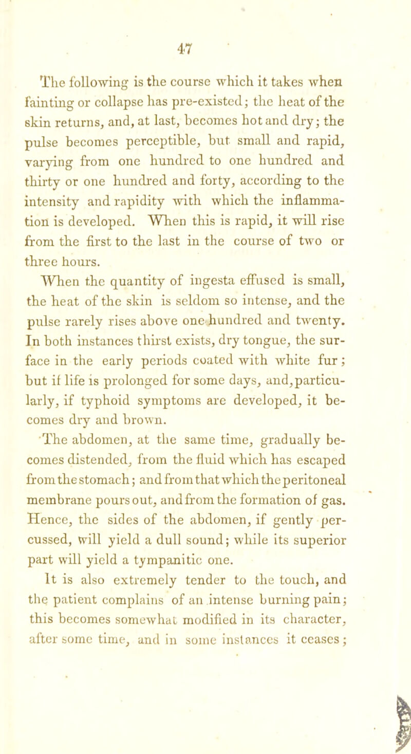 The following is the course which it takes when fainting or collapse has pre-existed- the heat of the skin returns, and, at last, becomes hot ancl dry; the pulse becomes perceptible, but small and rapid, varying from one hundred to one hundred and thirty or one hundred and forty, according to the intensity and rapidity with which the inflamma- tion is developed. When this is rapid, it will rise from the first to the last in the course of two or three hours. When the quantity of ingesta effused is small, the heat of the skin is seldom so intense, and the pulse rarely rises above one hundred and twenty. In both instances thirst exists, dry tongue, the sur- face in the early periods coated with white fur; but if life is prolonged for some days, and, particu- larly, if typhoid symptoms are developed, it be- comes dry and brown. The abdomen, at the same time, gradually be- comes distended, from the fluid which has escaped from the stomach; and from that which the peritoneal membrane pours out, and from the formation of gas. Hence, the sides of the abdomen, if gently per- cussed, will yield a dull sound; while its superior part will yield a tympanitic one. It is also extremely tender to the touch, and the patient complains of an intense burning pain; this becomes somewhat modified in its character, after some time, and in some instances it ceases;