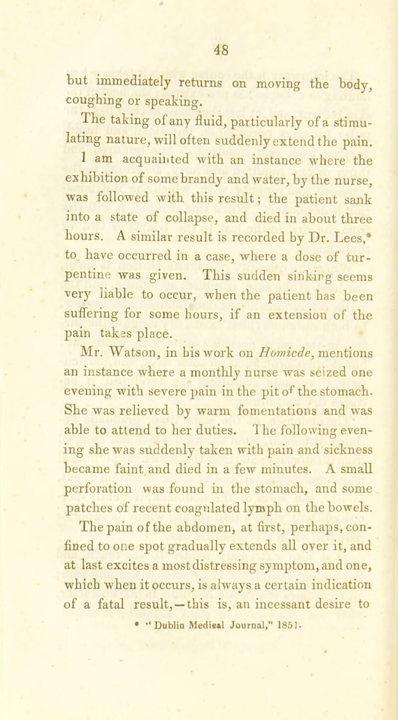 but immediately returns on moving the body, coughing or speaking. Hie taking oi any fluid, particularly of a stimu- lating nature, will often suddenly extend the pain. 1 am acquainted with an instance where the exhibition of some brandy and water, by the nurse, was followed with this result; the patient sank into a state of collapse, and died in about three hours. A similar result is recorded by Dr. Lees,* to have occurred in a case, where a dose of tur- pentine was given. This sudden sinking seems very liable to occur, when the patient has been suffering for some hours, if an extension of the pain takes place. Mr. Watson, in bis work on Homicde, mentions an instance where a monthly nurse was seized one evening with severe pain in the pit of the stomach. She was relieved by warm fomentations and was able to attend to her duties. 1 he following even- ing she was suddenly taken with pain and sickness became faint and died in a few minutes. A small perforation was found in the stomach, and some patches of recent coagulated lymph on the bowels. The pain of the abdomen, at first, perhaps, con- fined to one spot gradually extends all over it, and at last excites a mostdistressing symptom, and one, which when it occurs, is always a certain indication of a fatal result, —this is, an incessant desire to • “ Dublin Medi«»l Journal,” 1851.