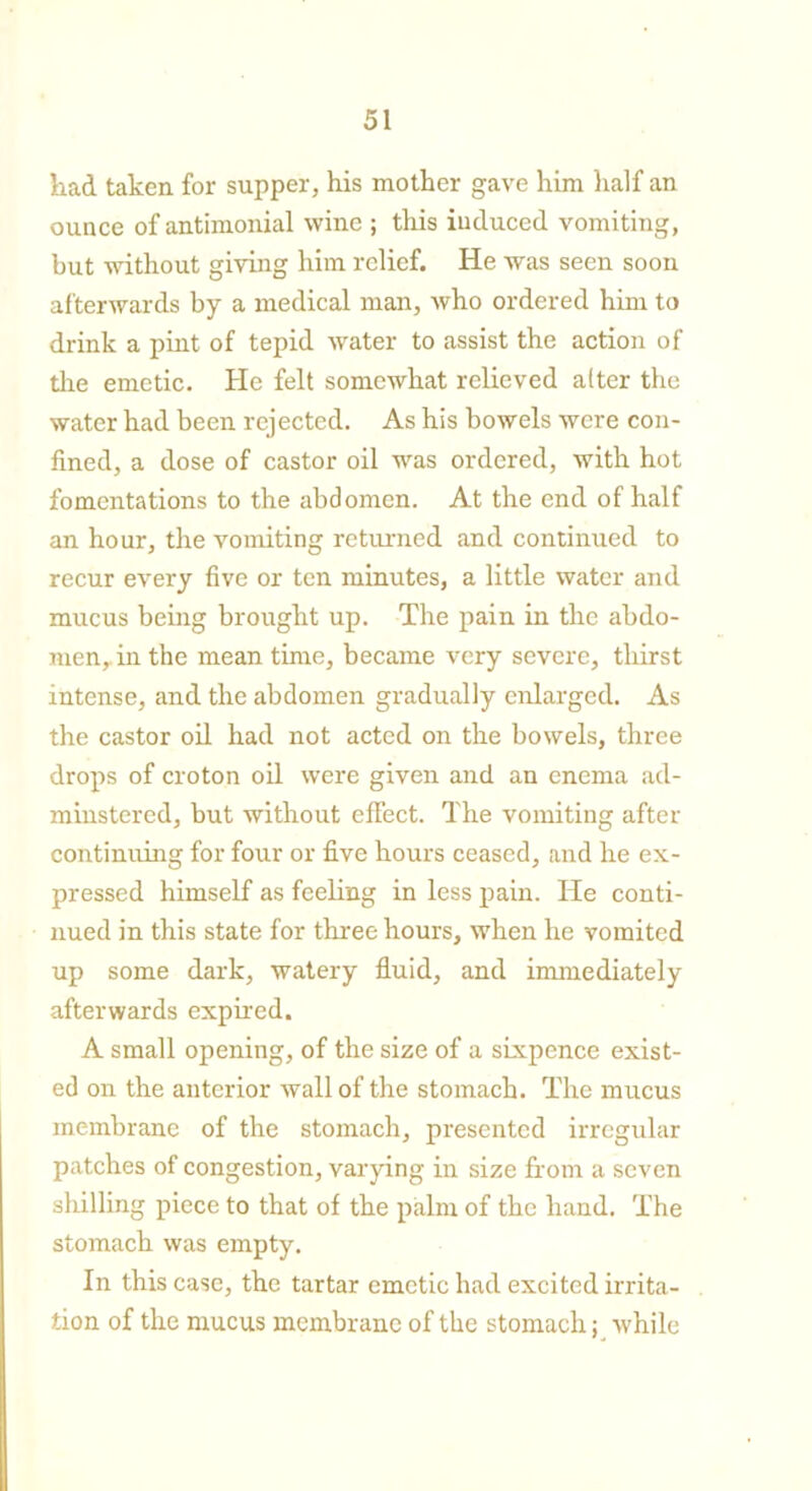 had taken for supper, his mother gave him half an ounce of antimonial wine ; this induced vomiting, but without giving him relief. He was seen soon afterwards by a medical man, who ordered him to drink a pint of tepid water to assist the action of the emetic. He felt somewhat relieved alter the water had been rejected. As his bowels were con- fined, a dose of castor oil was ordered, with hot fomentations to the abdomen. At the end of half an hour, the vomiting returned and continued to recur every five or ten minutes, a little water and mucus being brought up. The pain in the abdo- men, in the mean time, became very severe, thirst intense, and the abdomen gradually enlarged. As the castor oil had not acted on the bowels, three drops of croton oil were given and an enema ad- minster ed, but without effect. The vomiting after continuing for four or five hours ceased, and he ex- pressed himself as feeling in less pain. He conti- nued in this state for three hours, when he vomited up some dark, watery fluid, and innnediately afterwards expired. A small opening, of the size of a sixpence exist- ed on the anterior wall of the stomach. The mucus membrane of the stomach, presented irregular patches of congestion, varying in size from a seven shilling piece to that of the palm of the hand. The stomach was empty. In this case, the tartar emetic had excited irrita- tion of the mucus membrane of the stomach; while