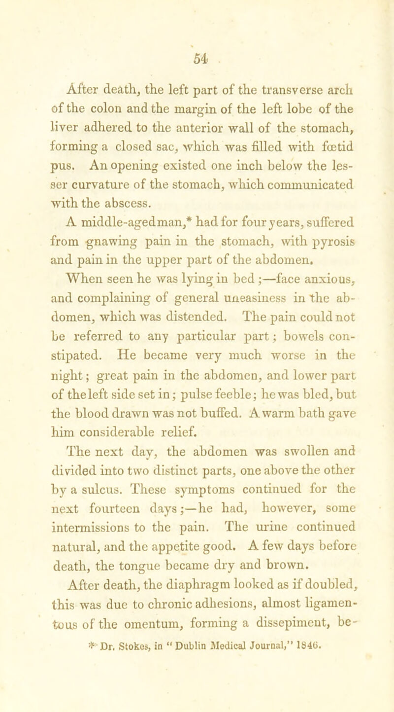 After death, the left part of the transverse arch of the colon and the margin of the left lobe of the liver adhered to the anterior wall of the stomach, forming a closed sac, which was filled with foetid pus. An opening existed one inch below the les- ser curvature of the stomach, which communicated with the abscess. A middle-agedman,* had for four years, suffered from gnawing pain in the stomach, with pyrosis and pain in the upper part of the abdomen. When seen he was lying in bed ;—face anxious, and complaining of general uneasiness in the ab- domen, which was distended. The pain could not be referred to any particular part; bowels con- stipated. He became very much worse in the night; great pain in the abdomen, and lower part of the left side set in; pulse feeble; he was bled, but the blood drawn was not buffed. A warm bath gave him considerable relief. The next day, the abdomen was swollen and divided into two distinct parts, one above the other by a sulcus. These symptoms continued for the next fourteen days;—he had, however, some intermissions to the pain. The mine continued natural, and the appetite good. A few days before death, the tongue became dry and brown. After death, the diaphragm looked as if doubled, this was due to chronic adhesions, almost ligamen- tous of the omentum, forming a dissepiment, be- * Dr. Stokes, in “ Dublin Medical Journal,” 184(5.