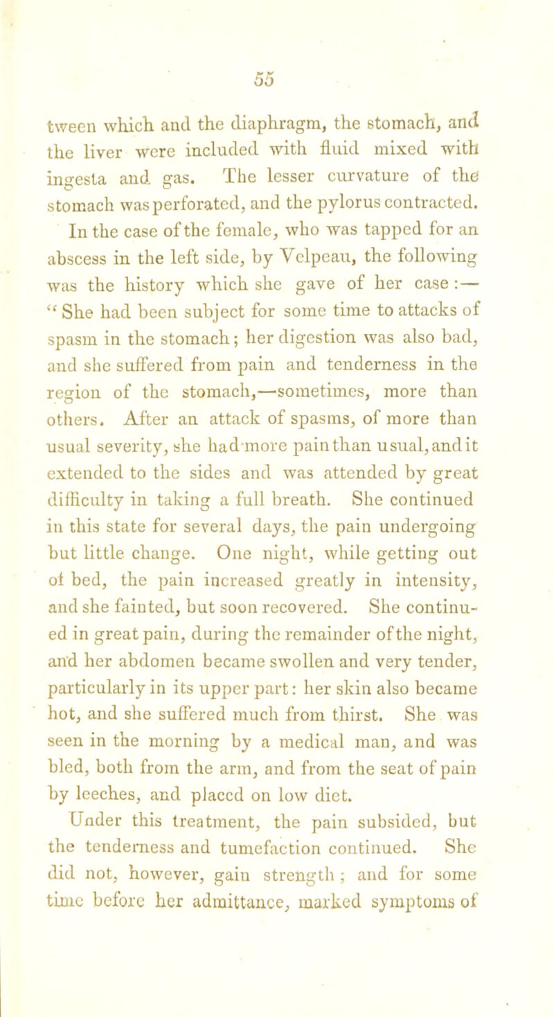 oo tween which and the diaphragm, the stomach, and the liver were included with fluid mixed with ingesta and gas. The lesser curvature of the stomach was perforated, and the pylorus contracted. In the case of the female, who was tapped for an abscess in the left side, by Velpeau, the following was the history which she gave of her case:— “ She had been subject for some time to attacks of spasm in the stomach; her digestion was also bad, and she suffered from pain and tenderness in the region of the stomach,—sometimes, more than others. After an attack of spasms, of more than usual severity, she had more pain than usual, and it extended to the sides and was attended by great difficulty in taking a full breath. She continued in this state for several days, the pain undergoing but little change. One night, while getting out of bed, the pain increased greatly in intensity, and she fainted, but soon recovered. She continu- ed in great pain, during the remainder of the night, and her abdomen became swollen and very tender, particularly in its upper part: her skin also became hot, and she suffered much from thirst. She was seen in the morning by a medical man, and was bled, both from the arm, and from the seat of pain by leeches, and placed on low diet. Under this treatment, the pain subsided, but the tenderness and tumefaction continued. She did not, however, gaiu strength ; and for some time before her admittance, marked symptoms of