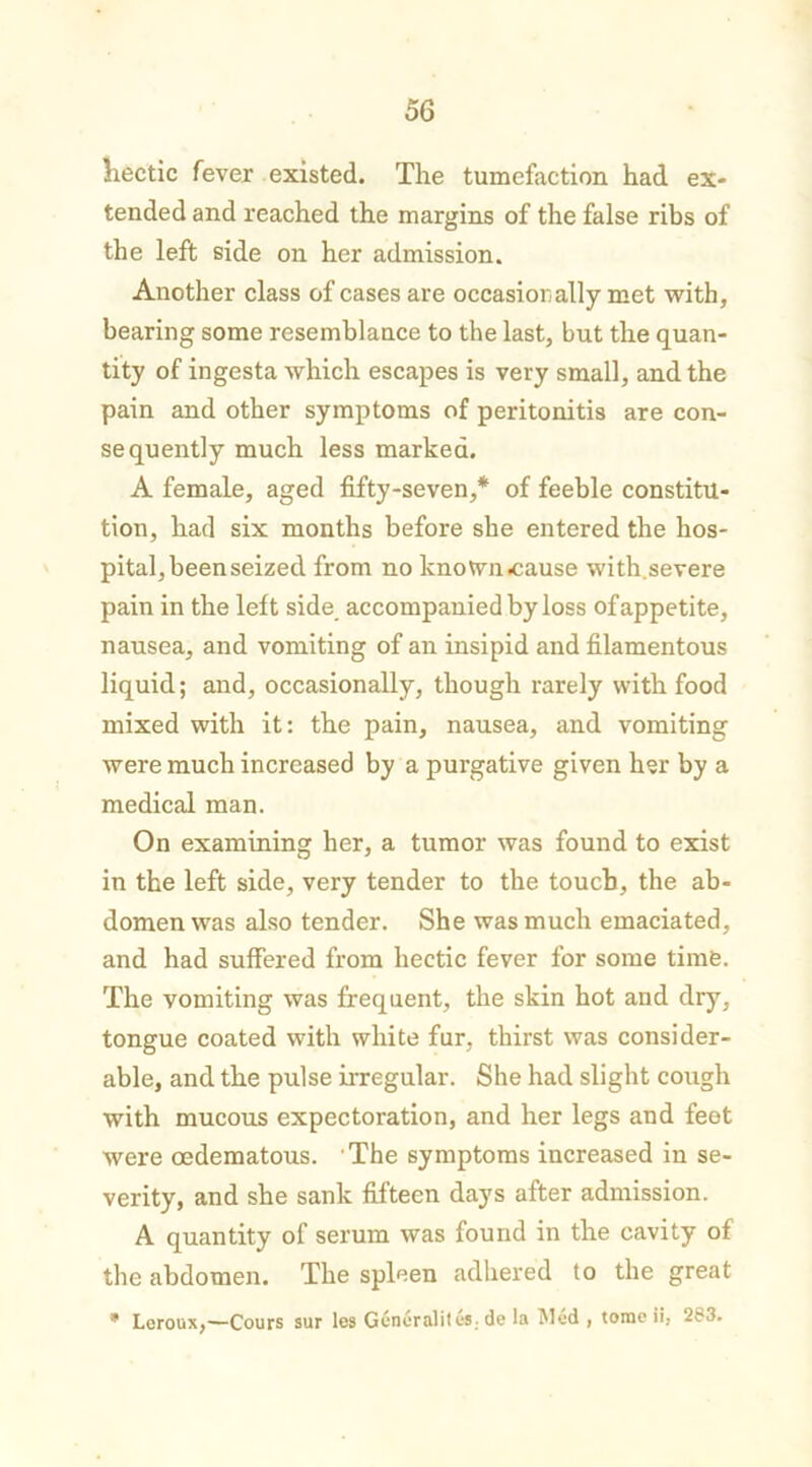 hectic fever existed. The tumefaction had ex- tended and reached the margins of the false ribs of the left side on her admission. Another class of cases are occasionally met with, bearing some resemblance to the last, but the quan- tity of ingesta which escapes is very small, and the pain and other symptoms of peritonitis are con- sequently much less marked. A female, aged fifty-seven,* of feeble constitu- tion, had six months before she entered the hos- pital, been seized from no known cause with.severe pain in the left side accompanied by loss of appetite, nausea, and vomiting of an insipid and filamentous liquid; and, occasionally, though rarely with food mixed with it: the pain, nausea, and vomiting were much increased by a purgative given her by a medical man. On examining her, a tumor was found to exist in the left side, very tender to the touch, the ab- domen was also tender. She was much emaciated, and had suffered from hectic fever for some time. The vomiting was frequent, the skin hot and dry, tongue coated with white fur, thirst was consider- able, and the pulse irregular. She had slight cough with mucous expectoration, and her legs and feot were oedematous. The symptoms increased in se- verity, and she sank fifteen days after admission. A quantity of serum was found in the cavity of the abdomen. The spleen adhered to the great * Leroux,—Cours sur les Generalites-de la Med , tome ii, 283.