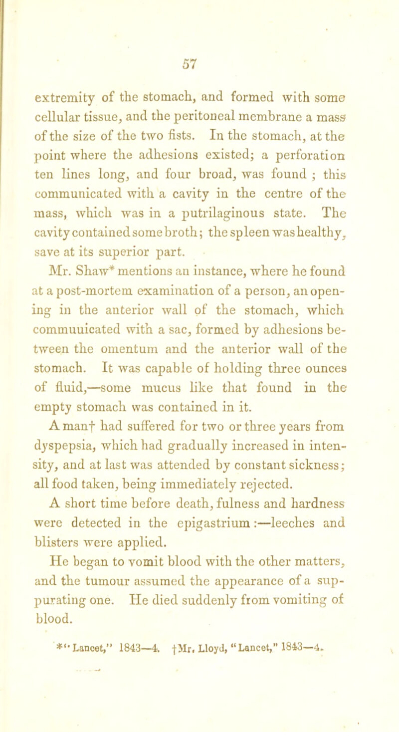extremity of the stomach, and formed with some cellular tissue, and the peritoneal membrane a mass of the size of the two fists. In the stomach, at the point where the adhesions existed; a perforation ten lines long, and four broad, was found ; this communicated with a cavity in the centre of the mass, which was in a putrilaginous state. The cavity contained some broth; the spleen was healthy, save at its superior part. Mr. Shaw* mentions an instance, where he found at a post-mortem examination of a person, an open- ing in the anterior wall of the stomach, which commuuicated with a sac, formed by adhesions be- tween the omentum and the anterior wall of the stomach. It was capable of holding three ounces of fluid,—some mucus like that found in the empty stomach was contained in it. A manf had suffered for two or three years from dyspepsia, which had gradually increased in inten- sity, and at last was attended by constant sickness; all food taken, being immediately rejected. A short time before death, fulness and hardness were detected in the epigastrium:—leeches and blisters were applied. He began to vomit blood with the other matters, and the tumour assumed the appearance of a sup- purating one. He died suddenly from vomiting of blood. Lancet,” 1843—4. |Mr. Lloyd, “Lancet,” 1843—4.