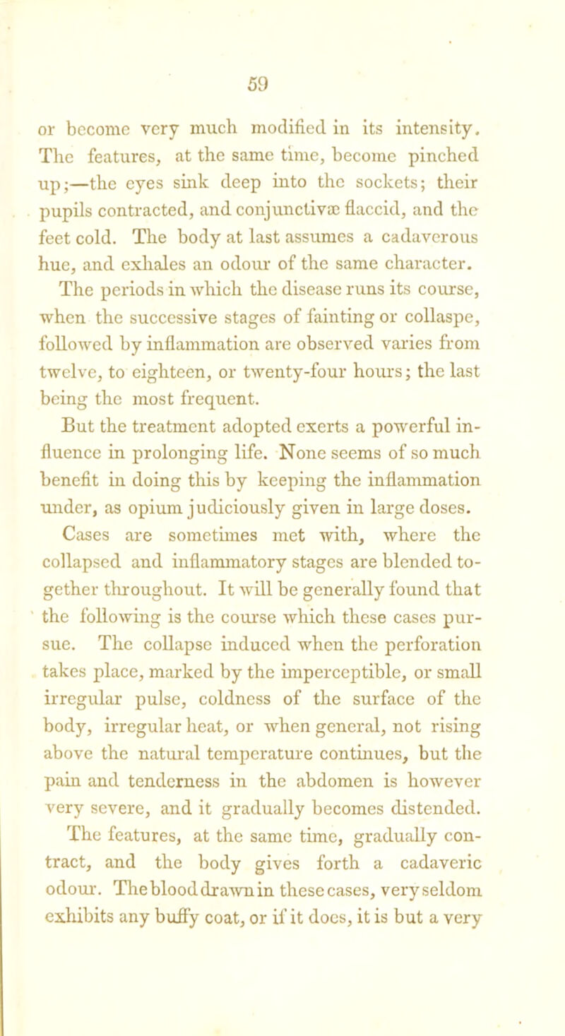 or become very much modified in its intensity. The features, at the same time, become pinched up;—the eyes sink deep into the sockets; their pupils contracted, and conjunctiva; flaccid, and the feet cold. The body at last assumes a cadaverous hue, and exhales an odour of the same character. The periods in which the disease runs its course, when the successive stages of fainting or collaspe, followed by inflammation are observed varies from twelve, to eighteen, or twenty-four hours; the last being the most frequent. But the treatment adopted exerts a powerful in- fluence in prolonging life. None seems of so much benefit in doing this by keeping the inflammation under, as opium judiciously given in large doses. Cases are sometimes met with, where the collapsed and inflammatory stages are blended to- gether throughout. It will be generally found that the following is the course which these cases pur- sue. The collapse induced when the perforation takes place, marked by the imperceptible, or small irregular pulse, coldness of the surface of the body, irregular heat, or when general, not rising above the natural temperature continues, but the pain and tenderness in the abdomen is however very severe, and it gradually becomes distended. The features, at the same time, gradually con- tract, and the body gives forth a cadaveric odour. The blood drawn in these cases, very seldom exhibits any buffy coat, or if it does, it is but a very
