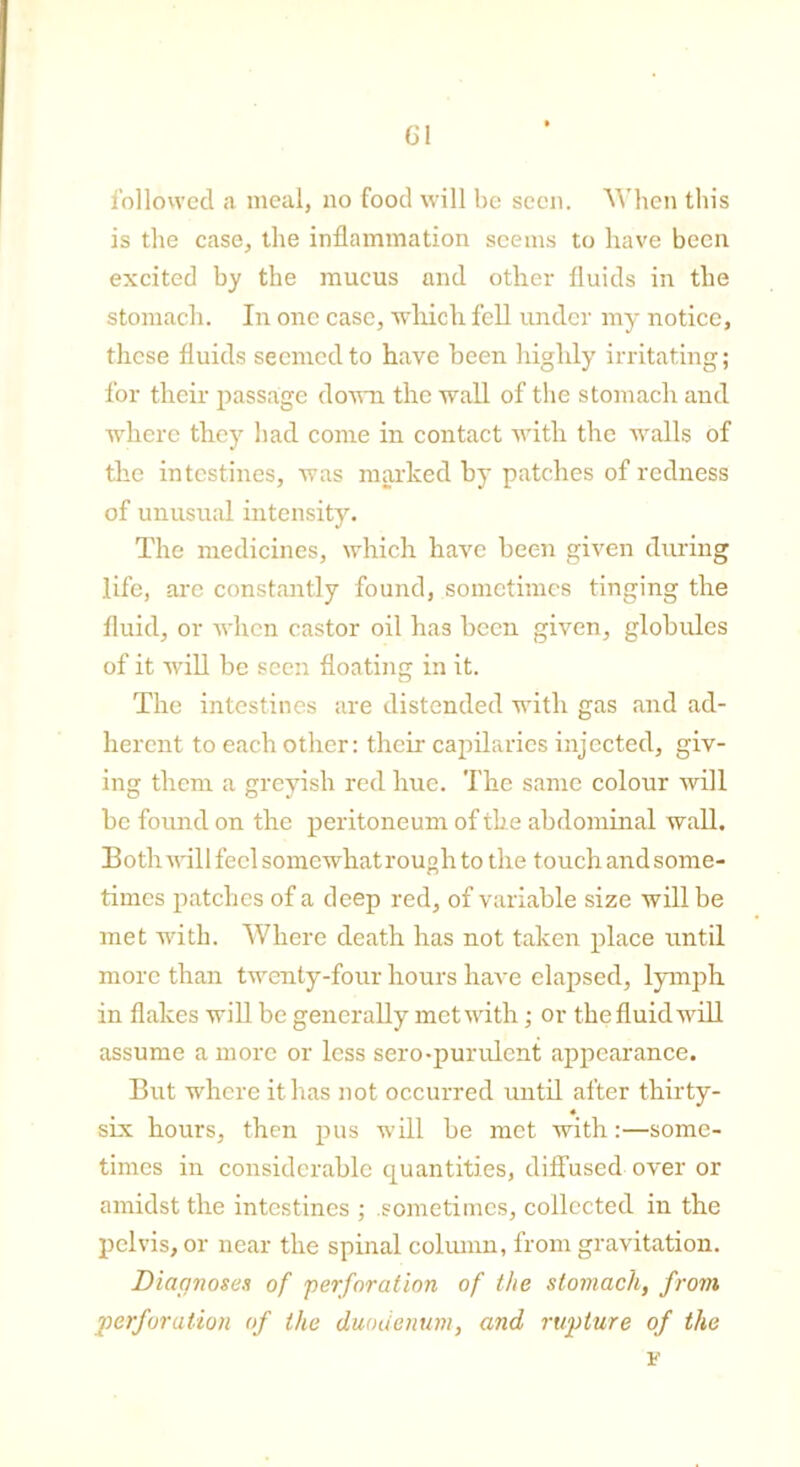 followed a meal, no food will be seen. When this is the case, the inflammation seems to have been excited by the mucus and other fluids in the stomach. In one case, which fell under my notice, these fluids seemed to have been highly irritating; for their passage down the wall of the stomach and where they had come in contact with the walls of the intestines, was marked by patches of redness of unusual intensity. The medicines, which have been given during life, are constantly found, sometimes tinging the fluid, or when castor oil has been given, globules of it will be seen floating in it. The intestines are distended with gas and ad- herent to each other: their capilaries injected, giv- ing them a greyish red hue. The same colour will be found on the peritoneum of the abdominal wall. 13 o th will feel somewhat rouph to the touchandsome- times patches of a deep red, of variable size will be met with. Where death has not taken place until more than twenty-four hours have elapsed, lymph in flakes will be generally met with; or the fluid will assume a more or less sero-purulcnt appearance. But where it has not occurred until after thirty- « six hours, then pus will be met with :—some- times in considerable quantities, diffused over or amidst the intestines ; sometimes, collected in the pelvis, or near the spinal column, from gravitation. Diagnoses of perforation of the stomach, from perforation of the duodenum, and rupture of the v