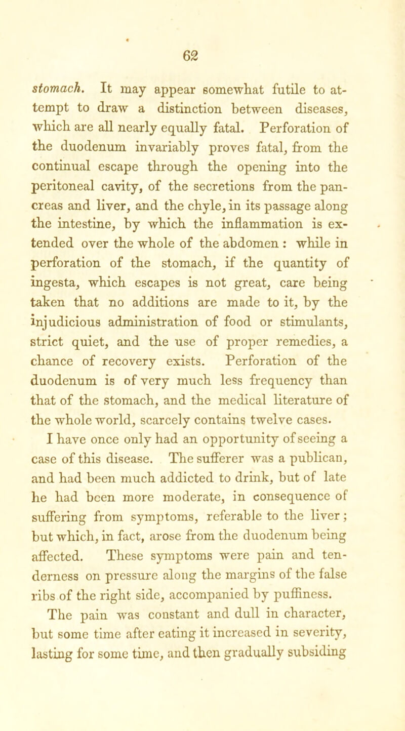 stomach. It may appear somewhat futile to at- tempt to draw a distinction between diseases, which are all nearly equally fatal. Perforation of the duodenum invariably proves fatal, from the continual escape through the opening into the peritoneal cavity, of the secretions from the pan- creas and liver, and the chyle, in its passage along the intestine, by which the inflammation is ex- tended over the whole of the abdomen : while in perforation of the stomach, if the quantity of ingesta, which escapes is not great, care being taken that no additions are made to it, by the injudicious administration of food or stimulants, strict quiet, and the use of proper remedies, a chance of recovery exists. Perforation of the duodenum is of very much less frequency than that of the stomach, and the medical literature of the whole world, scarcely contains twelve cases. I have once only had an opportunity of seeing a case of this disease. The sufferer was a publican, and had been much addicted to drink, but of late he had been more moderate, in consequence of suffering from symptoms, referable to the liver; but which, in fact, arose from the duodenum being affected. These symptoms were pain and ten- derness on pressure along the margins of the false ribs of the right side, accompanied by puffiness. The pain was constant and dull in character, but some time after eating it increased in severity, lasting for some time, and then gradually subsiding