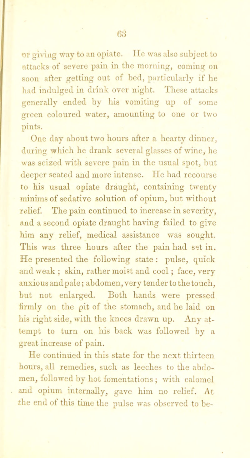 G3 or giving way to an opiate. He was also subject to attacks of severe pain in the morning, coining on soon after getting out of bed, particularly if he had indulged in drink over night. These attacks generally ended by his vomiting up of some green coloured water, amounting to one or two pints. One day about two hours after a hearty dinner, during which he drank several glasses of wine, he was seized with severe pain in the usual spot, but deeper seated and more intense. He had recourse to his usual opiate draught, containing twenty minims of sedative solution of opium, but without relief. The pain continued to increase in severity, and a second opiate draught having failed to give him any relief, medical assistance was sought. This was three hours after the pain had set in. He presented the following state : pulse, quick and weak ; skin, rather moist and cool; face, very anxious and pale; abdomen, very tender to the touch, but not enlarged. Both hands were pressed firmly on the pit of the stomach, and he laid on his right side, with the knees drawn up. Any at- tempt to turn on his back was followed by a great increase of pain. He continued in this state for the next thirteen hours, all remedies, such as leeches to the abdo- men, followed by hot fomentations ; with calomel and opium internally, gave him no relief. At the end of this time the pulse was observed to be-