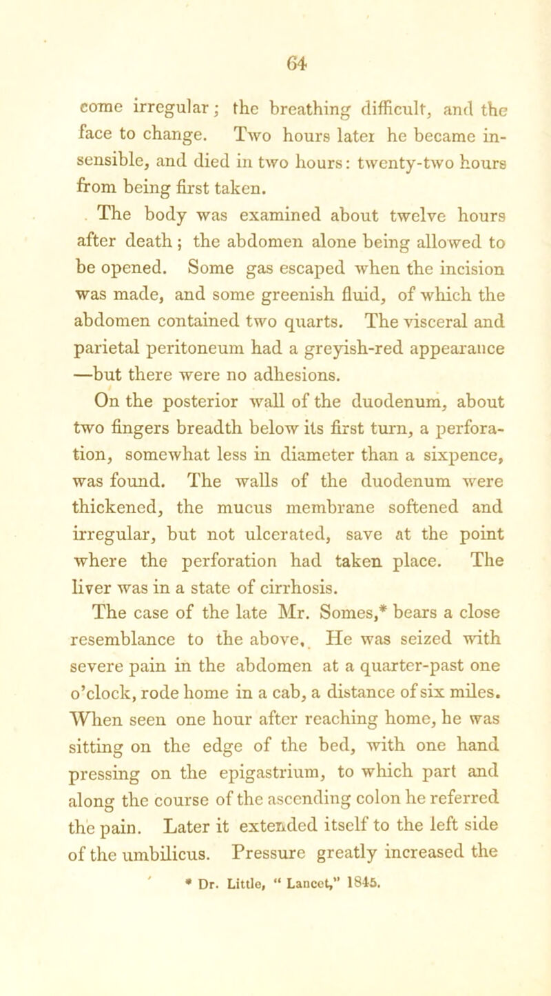 come irregular; the breathing difficult, and the face to change. Two hours later he became in- sensible, and died in two hours: twenty-two hours from being first taken. The body was examined about twelve hours after death ; the abdomen alone being allowed to be opened. Some gas escaped when the incision was made, and some greenish fluid, of which the abdomen contained two quarts. The visceral and parietal peritoneum had a greyish-red appearance —but there were no adhesions. On the posterior wall of the duodenum, about two fingers breadth below its first turn, a perfora- tion, somewhat less in diameter than a sixpence, was found. The walls of the duodenum were thickened, the mucus membrane softened and irregular, but not ulcerated, save at the point where the perforation had taken place. The liver was in a state of cirrhosis. The case of the late Mr. Somes,* bears a close resemblance to the above. He was seized with severe pain in the abdomen at a quarter-past one o’clock, rode home in a cab, a distance of six miles. When seen one hour after reaching home, he was sitting on the edge of the bed, with one hand pressing on the epigastrium, to which part and along the course of the ascending colon he referred the pain. Later it extended itself to the left side of the umbilicus. Pressure greatly increased the * Dr. Little, “ Lancet,” 1845.