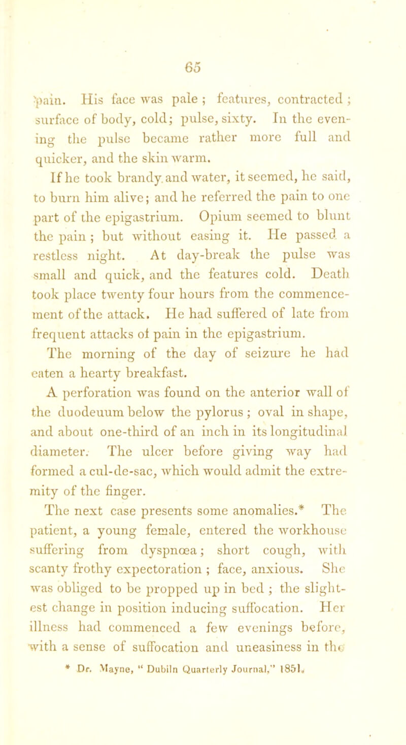 •pain. His face was pale ; features, contracted ; surface of body, cold; pulse, sixty. In the even- ing the pulse became rather more full and quicker, and the skin warm. If he took brandy, and water, it seemed, he said, to burn him alive; and he referred the pain to one part of the epigastrium. Opium seemed to blunt the pain ; but without easing it. He passed a restless night. At day-break the pulse was small and quick, and the features cold. Death took place twenty four hours from the commence- ment of the attack. He had suffered of late from frequent attacks of pain in the epigastrium. The morning of the day of seizru'e he had eaten a hearty breakfast. A perforation was found on the anterior wall of the duodeuum below the pylorus ; oval in shape, and about one-third of an inch in its longitudinal diameter. The ulcer before giving way had formed a cul-de-sac, which would admit the extre- mity of the finger. The next case presents some anomalies.* The patient, a young female, entered the workhouse suffering from dyspnoea; short cough, with scanty frothy expectoration ; face, anxious. She was obliged to be propped up in bed ; the slight- est change in position inducing suffocation. Her illness had commenced a few evenings before, with a sense of suffocation and uneasiness in the * Dr. Mayne, “ Dubiln Quarterly Journal, 1851.