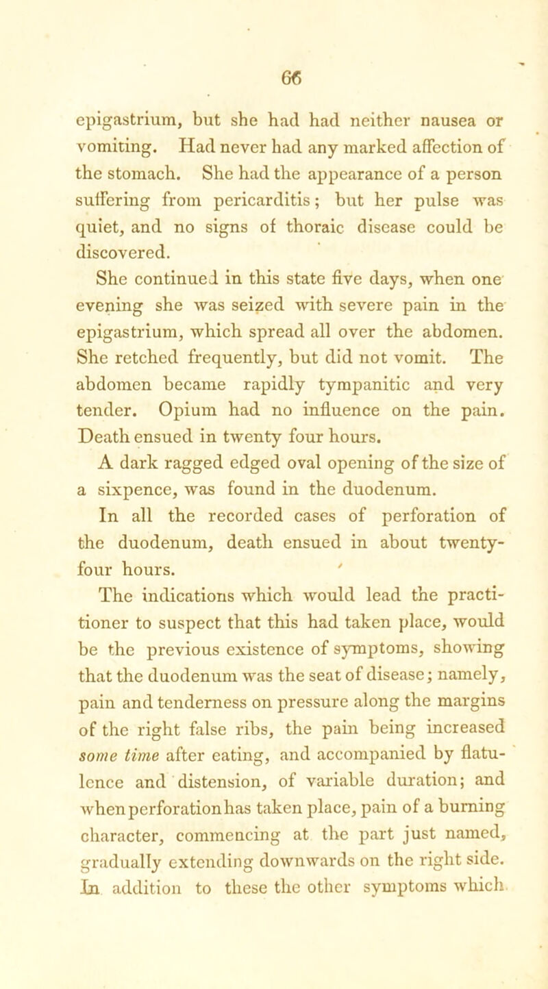 epigastrium, but she had had neither nausea or vomiting. Had never had any marked affection of the stomach. She had the appearance of a person suffering from pericarditis; but her pulse was quiet, and no signs of thoraic disease could be discovered. She continued in this state five days, when one evening she was seized with severe pain in the epigastrium, which spread all over the abdomen. She retched frequently, but did not vomit. The abdomen became rapidly tympanitic and very tender. Opium had no influence on the pain. Death ensued in twenty four hours. A dark ragged edged oval opening of the size of a sixpence, was found in the duodenum. In all the recorded cases of perforation of the duodenum, death ensued in about twenty- four hours. The indications which would lead the practi- tioner to suspect that this had taken place, would be the previous existence of symptoms, showing that the duodenum was the seat of disease; namely, pain and tenderness on pressure along the margins of the right false ribs, the pain being increased some time after eating, and accompanied by flatu- lence and distension, of valuable duration; and when perforation has taken place, pain of a burning character, commencing at the part just named, gradually extending downwards on the right side. In addition to these the other symptoms which