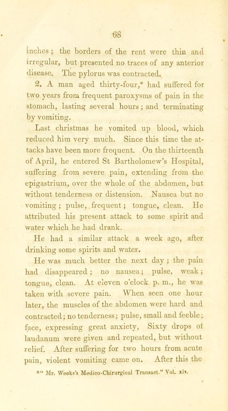 inches ; the borders of the rent were thin and irregular, but presented no traces of any anterior disease. The pylorus was contracted. 2. A man aged thirty-four,* had suffered for two years from frequent paroxysms of pain in the stomach, lasting several hours; and terminating by vomiting. Last christmas he vomited up blood, which reduced him very much. Since this time the at- tacks have been more frequent. On the thirteenth of April, he entered St Bartholomew’s Hospital, suffering from severe pain, extending from the epigastrium, over the whole of the abdomen, but without tenderness or distension. Nausea but no vomiting ; pulse, frequent; tongue, clean. He attributed his present attack to some spirit and water which he had drank. He had a similar attack a week ago, after drinking some spirits and water. He was much better the next day ; the pain had disappeared ; no nausea; pulse, weak; tongue, clean. At eleven o’clock p. m., he was taken with severe pain. When seen one hour later, the muscles of the abdomen were hard and contracted; no tenderness; pulse, small and feeble; face, expressing great anxiety, Sixty drops of laudanum were given and repeated, but without relief. After suffering for two hours from acute pain, violent vomiting came on. After this the *“ Mr. Weeks’s Medico-Chirurgical Transact.” Vol. xir.