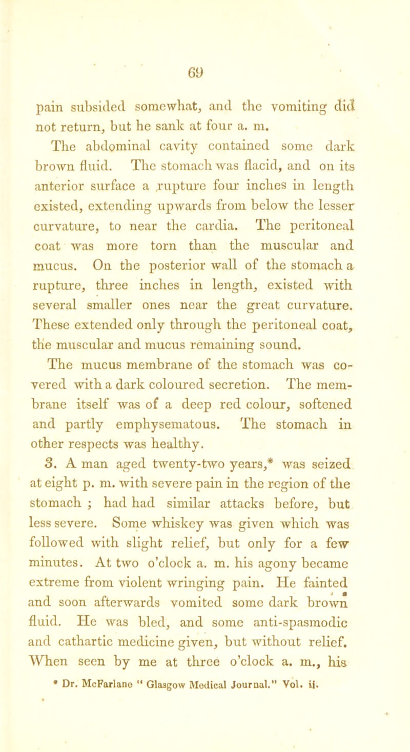 G9 pain subsided somewhat, and the vomiting did not return, but he sank at four a. m. The abdominal cavity contained some dark brown fluid. The stomach was flacid, and on its anterior surface a rupture four inches in length existed, extending upwards from below the lesser curvature, to near the cardia. The peritoneal coat was more torn than the muscular and mucus. On the posterior wall of the stomach a rupture, three inches in length, existed with several smaller ones near the great curvature. These extended only through the peritoneal coat, the muscular and mucus remaining sound. The mucus membrane of the stomach was co- vered with a dark coloured secretion. The mem- brane itself was of a deep red colour, softened and partly emphysematous. The stomach in other respects was healthy. 3. A man aged twenty-two years,* was seized at eight p. m. with severe pain in the region of the stomach ; had had similar attacks before, but less severe. Some whiskey was given which was followed with slight relief, but only for a few minutes. At two o’clock a. m. his agony became extreme from violent wringing pain. He fainted and soon afterwards vomited some dark brown fluid. He was bled, and some anti-spasmodic and cathartic medicine given, but without relief. When seen by me at three o’clock a. m., his