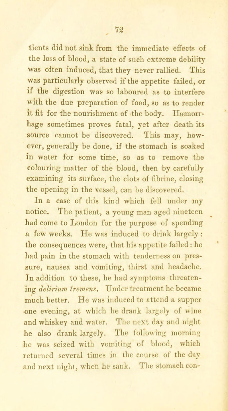 tients did not sink from the immediate effects of the loss of blood, a state of such extreme debility was often induced, that they never rallied. This was particularly observed if the appetite failed, or if the digestion was so laboured as to interfere with the due preparation of food, so as to render it fit for the nourishment of the body. Hajmorr- hage sometimes proves fatal, yet after death its source cannot be discovered. This may, how- ever, generally be done, if the stomach is soaked in water for some time, so as to remove the colouring matter of the blood, then by carefully examining its surface, the clots of fibrine, closing the opening in the vessel, can be discovered. In a case of this kind which fell under my notice. The patient, a young man aged nineteen had come to London for the purpose of spending a few weeks. He was induced to drink largely : the consequences were, that his appetite failed: he had pain in the stomach with tenderness on pres- sure, nausea and vomiting, thirst and headache. In addition to these, he had symptoms threaten- ing delirium tremens. Under treatment he became much better. He was induced to attend a supper one evening, at which he drank largely of wine and whiskey and water. The next day and night he also drank largely. The following morning he was seized with vomiting of blood, which returned several times in the course of the day and next night, when he sank. The stomach con-