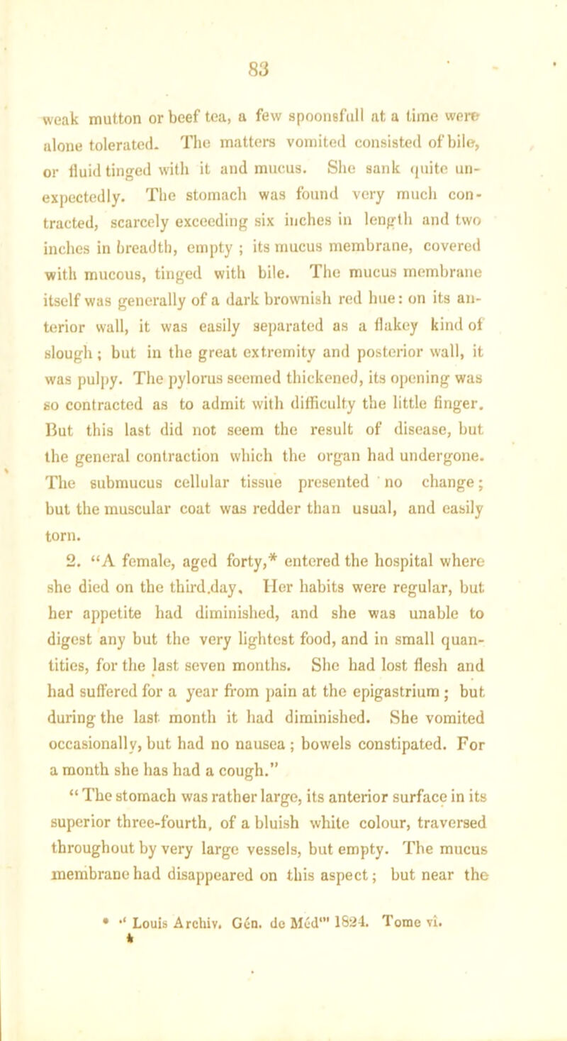 weak mutton or beef tea, a few spoonsful! at a time were alone tolerated. The matters vomited consisted of bile, or fluid tinged with it and mucus. She sank quite un- expectedly. The stomach was found very much con- tracted, scarcely exceeding six inches in length and two inches in breadth, empty ; its mucus membrane, covered with mucous, tinged with bile. The mucus membrane itself was generally of a dark brownish red hue: on its an- terior wall, it was easily separated as a flakey kind of slough ; but in the great extremity and posterior wall, it was pulpy. The pylorus seemed thickened, its opening was so contracted as to admit with difficulty the little finger. But this last did not seem the result of disease, but the general contraction which the organ had undergone. The submucus cellular tissue presented no change; but the muscular coat was redder than usual, and easily torn. 2. “A female, aged forty,* entered the hospital where she died on the third.day. Her habits were regular, but her appetite had diminished, and she was unable to digest any but the very lightest food, and in small quan- tities, for the last seven months. She had lost flesh and had suffered for a year from pain at the epigastrium; but during the last month it had diminished. She vomited occasionally, but had no nausea ; bowels constipated. For a month she has had a cough.” “ The stomach was rather large, its anterior surface in its superior three-fourth, of a bluish white colour, traversed throughout by very large vessels, but empty. The mucus membrane had disappeared on this aspect; but near the • Louis Archiv. Gen. do Med’ 1824. Tome vi. *