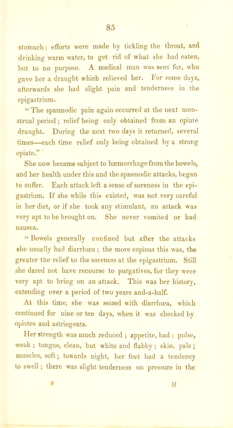 stomach: efforts were made by tickling the throat, and drinking warm water, to get rid of what she had eaten, but to no purpose. A medical man was sent for, who gave her a draught which relieved her. For some days, afterwards she had slight pain and tenderness in the epigastrium. “ The spasmodic pain again occurred at the next men- strual period ; relief being only obtained from an opiate draught. During the next two days it returned, several times—each time relief only being obtained by a strong opiate.” She now became subject to haemorrhage from the bowels, and her health under this and the spasmodic attacks, began to suffer. Each attack left a sense of soreness in the epi- gastrium. If she while this existed, was not very careful in her diet, or if she took any stimulant, an attack was very apt to be brought on. She never vomited or had nausea. “ Bowels generally confined but after tbe attacks she usually had diarrhoea ; the more copious this was, the greater the relief to the soreness at the epigastrium. Still she dared not have recourse to purgatives, for they were very apt to bring on an attack. This was her history, extending over a period of two years and-a-half. At this time, she was seized with diarrhoea, which continued for nine or ten days, when it was checked by opiates and astringents. Her strength was much reduced ; appetite, bad ; pulse, weak ; tongue, clean, but white and flabby ; skin, pale ; muscles, soft; towards night, her feet had a tendency to swell; there was slight tenderness on pressure in the W *