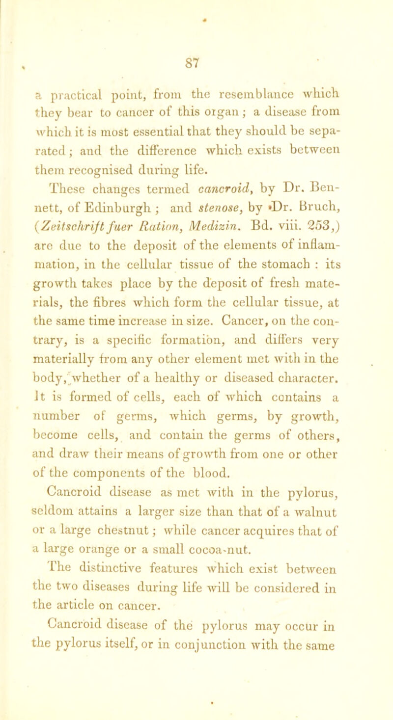 a practical point, from the resemblance which they bear to cancer of this organ; a disease from which it is most essential that they should be sepa- rated ; and the difference which exists between them recognised during life. These changes termed cancroid, by Dr. Ben- nett, of Edinburgh ; and stenose, by »Dr. Bruch, (Zeitschrift fuer Ration, Medizin. Bd. viii. 253,) are due to the deposit of the elements of inflam- mation, in the cellular tissue of the stomach : its growth takes place by the deposit of fresh mate- rials, the fibres which form the cellular tissue, at the same time increase iu size. Cancer, on the con- trary, is a specific formation, and differs very materially from any other element met with in the body, whether of a healthy or diseased character. It is formed of cells, each of which contains a number of germs, which germs, by growth, become cells, and contain the germs of others, and draw their means of growth from one or other of the components of the blood. Cancroid disease as met with in the pylorus, seldom attains a larger size than that of a walnut or a large chestnut; while cancer acquires that of a large orange or a small cocoa-nut. The distinctive features which exist between the two diseases during life will be considered in the article on cancer. Cancroid disease of the pylorus may occur in the pylorus itself, or in conjunction with the same