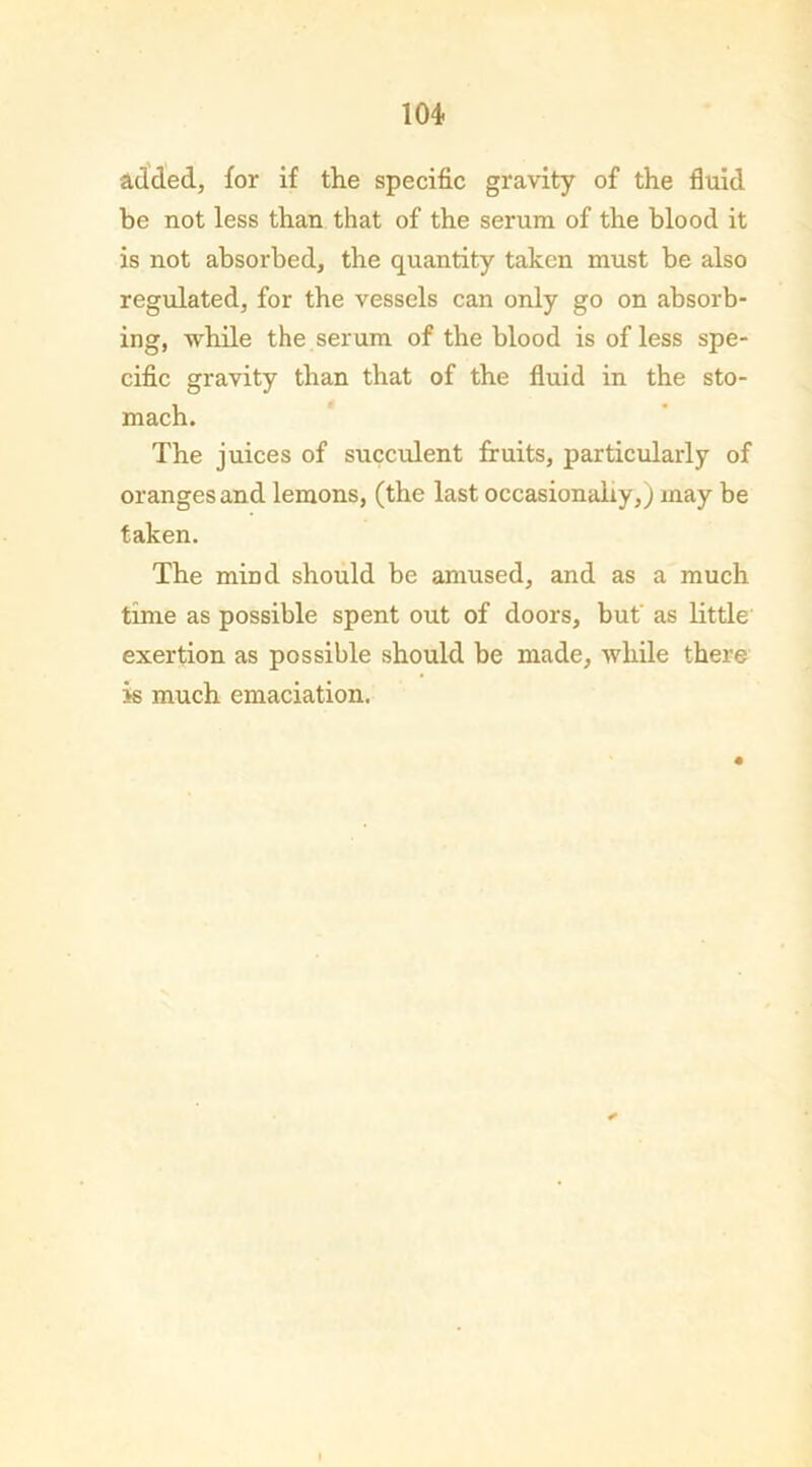 added, for if the specific gravity of the fluid be not less than that of the serum of the blood it is not absorbed, the quantity taken must be also regulated, for the vessels can only go on absorb- ing, while the serum of the blood is of less spe- cific gravity than that of the fluid in the sto- mach. The juices of succulent fruits, particularly of oranges and lemons, (the last occasionally,; may be taken. The mind should be amused, and as a much time as possible spent out of doors, but' as little exertion as possible should be made, while there is much emaciation.