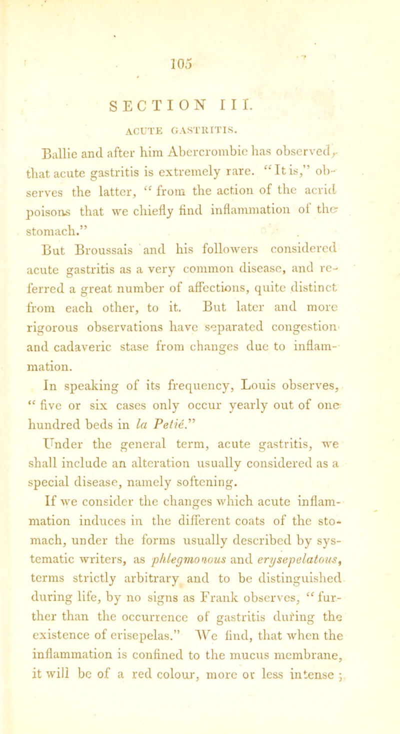 SECTION III. ACUTE GASTRITIS. Bailie and after him Abercrombie lias observed,- that acute gastritis is extremely rare. “It is,” ob- serves the latter, “ from the action of the acrid poisons that we chiefly find inflammation oi the? stomach.” But Broussais and his followers considered acute gastritis as a very common disease, and re- ferred a great number of affections, quite distinct from each other, to it. But later and more rigorous observations have separated congestion and cadaveric stase from changes due to inflam- mation. In speaking of its frequency, Louis observes, “ five or six cases only occur yearly out of one hundred beds in la Petie Under the general term, acute gastritis, we shall include an alteration usually considered as a special disease, namely softening. If we consider the changes which acute inflam- mation induces in the different coats of the sto- mach, under the forms usually described by sys- tematic writers, as phlegmonous and erysepelatou-s, terms strictly arbitrary and to be distinguished during life, by no signs as Frank observes, “fur- ther than the occurrence of gastritis dui'ing the existence of erisepelas.” We find, that when the inflammation is confined to the mucus membrane, it will be of a red colour, more or less intense ;