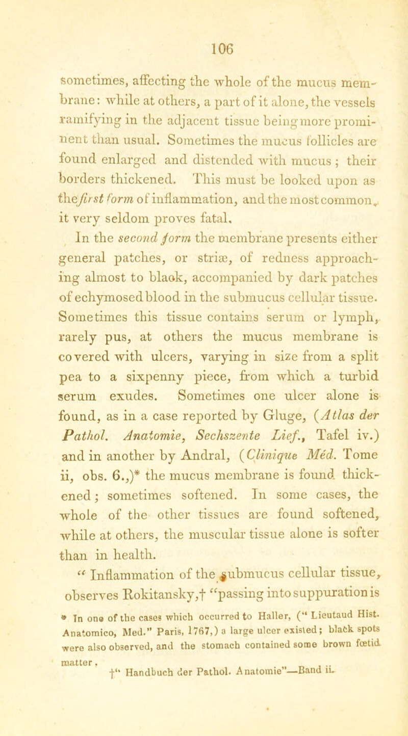 sometimes, affecting the whole of the mucus mem- brane : while at others, a part of it alone, the vessels ramifying in the adjacent tissue being more promi- nent than usual. Sometimes the mucus follicles are found enlarged and distended with mucus ; their borders thickened. This must be looked upon as th zjirst form of inflammation, and the most common, it very seldom proves fatal. In the second form the membrane presents either general patches, or stria:, of redness approach- ing almost to blaok, accompanied by dark patches of echymosed blood in the submucus cellular tissue. Sometimes this tissue contains serum or lymph, rarely pus, at others the mucus membrane is covered with ulcers, varying in size from a split pea to a sixpenny piece, from which a turbid serum exudes. Sometimes one ulcer alone is found, as in a case reported by Gluge, (Atlas der Pathol. Anaiomie, Sechszente Lief., Tafel iv.) and in another by Andral, (Clinique Med. Tome ii, obs. 6.,)* the mucus membrane is found thick- ened ; sometimes softened. In some cases, the whole of the other tissues are found softened, while at others, the muscular tissue alone is softer than in health. “ Inflammation of the $ubmucus cellular tissue, observes Rokitansky,f “passing into suppuration is * In ona of the cases which occurred to Haller, (“ Lieutaud Hist. Anatomico, Rled. Paris, 17fi7,)a large ulcer existed; black spots were also observed, and the stomach contained some brown foetid matter, •j-1' Handbuch der Pathol. Anatomie”—Band iu