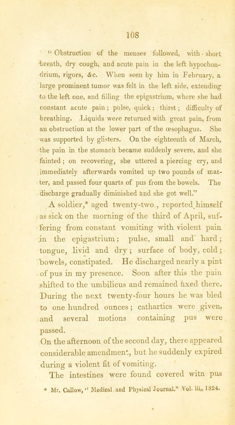 “ Obstruction of the menses followed, with • short breath, dry cough, and acute pain in the left hypochon- drium, rigors, &c. When seen by him in February, a large prominent tumor was felt in the left side, extending to the left one, and filling the epigastrium, where she had constant acute pain ; pulse, quick ; thirst; difficulty of breathing. Liquids were returned with great pain, from an obstruction at the lower part of the oesophagus. She was supported by glisters. On the eighteenth of March, the pain in the stomach became suddenly severe, and she fainted; on recovering, she uttered a piercing cry, and immediately afterwards vomited up two pounds of mat- ter, and passed four quarts of pus from the bowels. The discharge gradually diminished and she got well.” A soldier,* aged twenty-two., reported,himself as sick on the morning of the third of April, suf- fering from constant vomiting with violent pain in the epigastrium; pulse, small and' hard; tongue, livid and dry ; surface of body, cold; bowels, constipated. He discharged nearly a pint . of pus in my presence. Soon after this the pain shifted to the umbilicus and remained fixed there. During the next twenty-four hours he was hied to one hundred ounces ; cathartics were given, and several motions containing pus were passed. On the afternoon of the second day, there appeared considerable amendment, but he suddenly expired during a violent fit of vomiting. The intestines were found covered witn pus ° Mr. Callow, “ Medical and Physical Journal.” Vol- lii„ 1824.