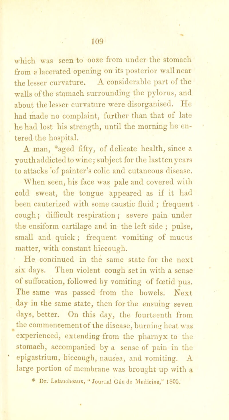 which was seen to ooze from under the stomach from a lacerated opening on its posterior wall near the lesser curvature. A considerable part of the walls of the stomach surrounding the pylorus, and about the lesser curvature were disorganised. He had made no complaint, further than that of late he had lost his strength, until the morning he en- tered the hospital. A man, *aged fifty, of delicate health, since a youth addicted to wine; subject for the last ten years to attacks of painter’s colic and cutaneous disease. When seen, his face was pale and covered with cold sweat, the tongue appeared as if it had been cauterized with some caustic fluid ; frequent cough; difficult respiration; severe pain under the ensiform cartilage and in the left side ; pulse, small and quick ; frequent vomiting of mucus matter, with constant hiccough. He continued in the same state for the next six days. Then violent cough set in with a sense of suffocation, followed by vomiting of foetid pus. The same was passed from the bowels. Next day in the same state, then for the ensuing seven days, better. On this day, the fourteenth from the commencement of the disease, burning heat was experienced, extending from the pharnyx to the stomach, accompanied by a sense of pain in the epigastrium, hiccough, nausea, and vomiting. A large portion of membrane was brought up with a * Dr. Lefauoheaux, “ Journal Gen de Medicine,’' 1805.