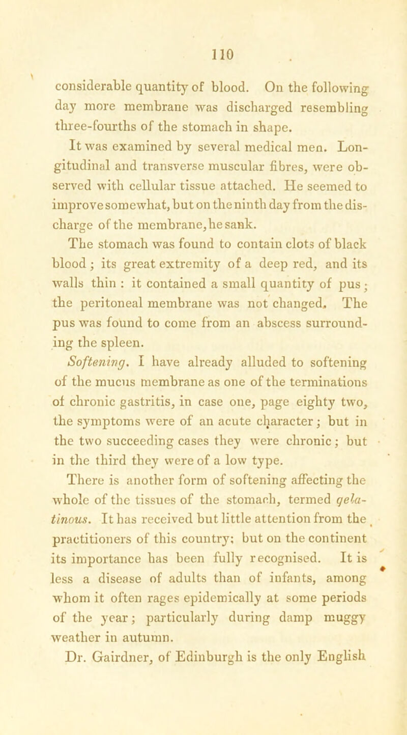 considerable quantity of blood. On the following da}’ more membrane was discharged resembling three-fourths of the stomach in shape. It was examined by several medical men. Lon- gitudinal and transverse muscular fibres, were ob- served with cellular tissue attached. He seemed to improve somewhat, but on the ninth day from the dis- charge of the membrane, he sank. The stomach was found to contain clots of black blood ; its great extremity of a deep red, and its walls thin : it contained a small quantity of pus; the peritoneal membrane was not changed. The pus was found to come from an abscess surround- ing the spleen. Softening. I have already alluded to softening of the mucus membrane as one of the terminations of chronic gastritis, in case one, page eighty two, the symptoms were of an acute character; but in the two succeeding cases they were chronic; but in the third they were of a low type. There is another form of softening affecting the w hole of the tissues of the stomach, termed qela- tinous. It has received but little attention from the t practitioners of this country; but on the continent its importance has been fully recognised. It is less a disease of adults than of infants, among whom it often rages epidemically at some periods of the year; particularly during damp muggy weather in autumn. Dr. Gairdner, of Edinburgh is the only English