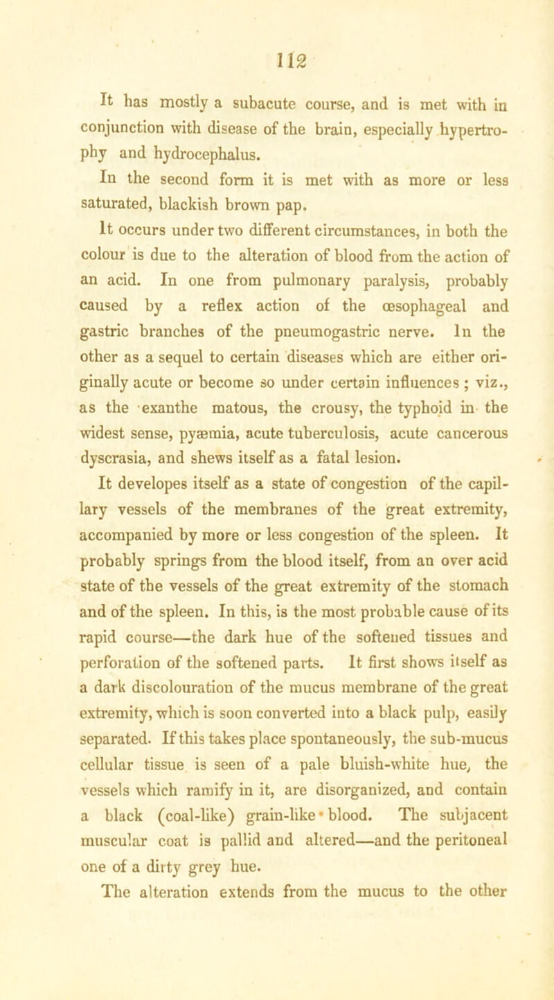 It has mostly a subacute course, and is met with in conjunction with disease of the brain, especially hypertro- phy and hydrocephalus. In the second form it is met with as more or less saturated, blackish brown pap. It occurs under two different circumstances, in both the colour is due to the alteration of blood from the action of an acid. In one from pulmonary paralysis, probably caused by a reflex action of the oesophageal and gastric branches of the pneumogastric nerve. In the other as a sequel to certain diseases which are either ori- ginally acute or become so under certain influences ; viz., as the exanthe matous, the crousy, the typhoid in the widest sense, pyaemia, acute tuberculosis, acute cancerous dyscrasia, and shews itself as a fatal lesion. It developes itself as a state of congestion of the capil- lary vessels of the membranes of the great extremity, accompanied by more or less congestion of the spleen. It probably springs from the blood itself, from an over acid state of the vessels of the great extremity of the stomach and of the spleen. In this, is the most probable cause of its rapid course—the dark hue of the softened tissues and perforation of the softened parts. It first shows itself as a dark discolouration of the mucus membrane of the great extremity, which is soon converted into a black pulp, easily separated. If this takes place spontaneously, the sub-mucus cellular tissue is seen of a pale bluish-white hue, the vessels which ramify in it, are disorganized, and contain a black (coal-like) grain-like • blood. The subjacent muscular coat is pallid and altered—and the peritoneal one of a dirty grey hue. The alteration extends from the mucus to the other