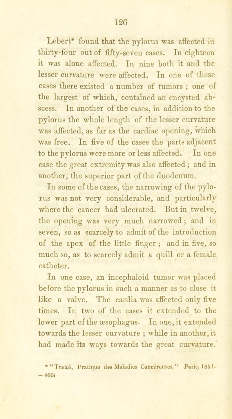 Lebert* found that the pylorus was affected in thirty-four out of fifty-seven cases. In eighteen it was alone affected. In nine both it and the lesser curvature were affected. In one of these cases there existed a number of tumors ; one of the largest of which, contained an encysted ab- scess. In another of the cases, in addiiion to the pylorus the whole length of the lesser curvature was affected, as far as the cardiac opening, which was free. In five of the cases the parts adjacent to the pylorus were more or less affected. In one case the great extremity was also affected; and in another, the superior part of the duodenum. In some of the cases, the narrowing of the pylo- rus was not very considerable, and particularly where the cancer had ulcerated. But in twelve, the opening was very much narrowed; and in seven, so as scarcely to admit of the introduction of the apex of the little finger ; and in five, so much so, as to scarcely admit a quill or a female catheter. In one case, an incephaloid tumor was placed before the pylorus in such a manner as to close it like a valve. The cardia was affected only five times. In two of the cases it extended to the lower part of the oesophagus. In one, it extended towards the lesser curvature ; while in another, it had made its ways towards the great curvature. *“Traile, Pratique des Maladies Cancerenses.” Paris, 1851. — 463f