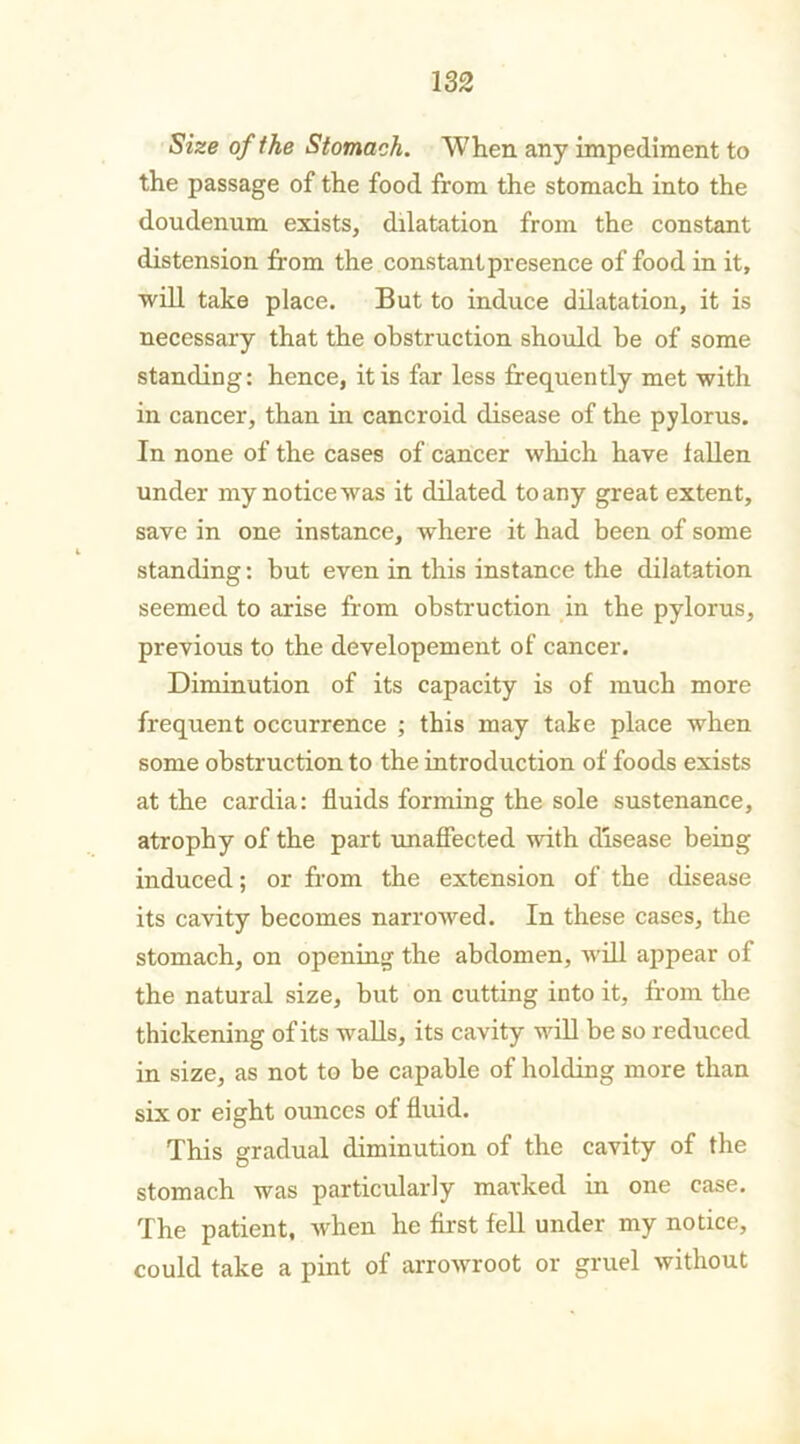 Size of the Stomach. 'When any impediment to the passage of the food from the stomach into the doudenum exists, dilatation from the constant distension from the constant presence of food in it, will take place. But to induce dilatation, it is necessary that the obstruction should be of some standing: hence, it is far less frequently met with in cancer, than in cancroid disease of the pylorus. In none of the cases of cancer which have iallen under my notice was it dilated to any great extent, save in one instance, where it had been of some standing: but even in this instance the dilatation seemed to arise from obstruction in the pylorus, previous to the developement of cancer. Diminution of its capacity is of much more frequent occurrence ; this may take place when some obstruction to the introduction of foods exists at the cardia: fluids forming the sole sustenance, atrophy of the part unaffected with disease being induced; or from the extension of the disease its cavity becomes narrowed. In these cases, the stomach, on opening the abdomen, will appear of the natural size, but on cutting into it, from the thickening of its walls, its cavity will be so reduced in size, as not to be capable of holding more than six or eight ounces of fluid. This gradual diminution of the cavity of the stomach was particularly marked in one case. The patient, when he first fell under my notice, could take a pint of arrowroot or gruel without